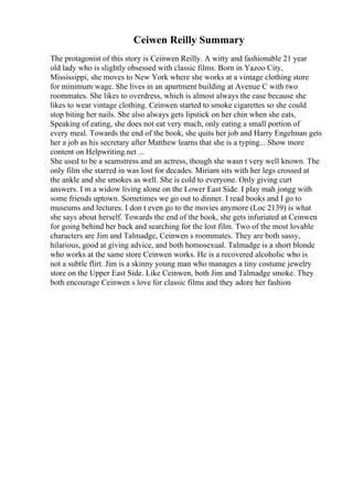 Ceiwen Reilly Summary
The protagonist of this story is Ceinwen Reilly. A witty and fashionable 21 year
old lady who is slightly obsessed with classic films. Born in Yazoo City,
Mississippi, she moves to New York where she works at a vintage clothing store
for minimum wage. She lives in an apartment building at Avenue C with two
roommates. She likes to overdress, which is almost always the case because she
likes to wear vintage clothing. Ceinwen started to smoke cigarettes so she could
stop biting her nails. She also always gets lipstick on her chin when she eats,
Speaking of eating, she does not eat very much, only eating a small portion of
every meal. Towards the end of the book, she quits her job and Harry Engelman gets
her a job as his secretary after Matthew learns that she is a typing... Show more
content on Helpwriting.net ...
She used to be a seamstress and an actress, though she wasn t very well known. The
only film she starred in was lost for decades. Miriam sits with her legs crossed at
the ankle and she smokes as well. She is cold to everyone. Only giving curt
answers. I m a widow living alone on the Lower East Side. I play mah jongg with
some friends uptown. Sometimes we go out to dinner. I read books and I go to
museums and lectures. I don t even go to the movies anymore (Loc 2139) is what
she says about herself. Towards the end of the book, she gets infuriated at Ceinwen
for going behind her back and searching for the lost film. Two of the most lovable
characters are Jim and Talmadge, Ceinwen s roommates. They are both sassy,
hilarious, good at giving advice, and both homosexual. Talmadge is a short blonde
who works at the same store Ceinwen works. He is a recovered alcoholic who is
not a subtle flirt. Jim is a skinny young man who manages a tiny costume jewelry
store on the Upper East Side. Like Ceinwen, both Jim and Talmadge smoke. They
both encourage Ceinwen s love for classic films and they adore her fashion
 