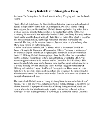 Stanley Kubrick s Dr. Strangelove Essay
Review of Dr. Strangelove, Or: How I learned to Stop Worrying and Love the Bomb
(1964)
Stanley Kubrick is infamous for his witty films that satire governmental and societal
actions though history. In this film, Dr. Strangelove, Or: How I learned to Stop
Worrying and Love the Bomb (1964), Kubrick is once again directing a film that is
a biting, sardonic comedy that pokes fun at the nuclear fears of the 1950s. The
screenplay for the movie was written by Stanley Kubrick and Terry Southern, and was
based on the novel Red Alert written by Peter George. In this film, which is classified
as a black comedy/fantasy, technology runs amok and takes over society and
mankind. The irony of the situation, however, became apparent when shortly after ...
Show more content on Helpwriting.net ...
Another such loaded name is Jack D. Ripper, which is the name of the US Air
Force s Strategic Air Command s Commanding Officer. The name is symbolic of
an infamous English serial killer. By placing this name with a senior commander
in the US Military, Kubrick is attempting to show the bloodlust that he perceived
the US Military s higher levels to have during that time towards the USSR. Yet
another suggestive name is the name of another General in the US Military. This
symbolism is slightly more subtle, because buck signifies a male animal, and turgid
is a word meaning swollen. This name shows Kubrick s suggestion that the US
Military had an inflated sense of self worth during this era. These names serve to
both show the director s opinions of individuals and systems of the time period, but
also makes the connection in the viewer s mind from the male obsession with sex to
the male obsession with war.
The next vehicle Kubrick uses to convey his thoughts on the matter is distortion of
history. This is not, however, a vulgar distortion of history intended to misinform the
viewer. Instead it is a purposeful distortion of history through which Kubrick can
present a hypothetical situation in order to get a point across. In factual history,
nothing of the sort ever happened as it is portrayed in the movie. In fact, Columbia
 