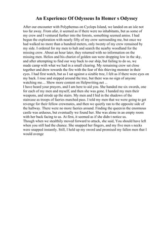 An Experience Of Odysseus In Homer s Odyssey
After our encounter with Polyphemus on Cyclops Island, we landed on an isle not
too far away. From afar, it seemed as if there were no inhabitants, but as some of
my crew and I ventured further into the forests, something seemed amiss. I had
begun the exploration with nearly fifty of my crew surrounding me, but once we
had walked no more than a hundred meters, only twenty of my crew remained by
my side. I ordered for my men to halt and search the nearby woodland for the
missing crew. About an hour later, they returned with no information on the
missing men. Helios and his chariot of golden sun were dropping low in the sky,
and after attempting to find our way back to our ship, but failing to do so, we
made camp with what we had in a small clearing. My remaining crew sat close
together and drew towards the fire with the fear of this thieving monster in their
eyes. I had first watch, but as I sat against a sizable tree, I felt as if there were eyes on
my back. I rose and stepped around the tree, but there was no sign of anyone
watching me.... Show more content on Helpwriting.net ...
I have heard your prayers, and I am here to aid you. She handed me six swords, one
for each of my men and myself, and then she was gone. I handed my men their
weapons, and strode up the stairs. My men and I hid in the shadows of the
staircase as troops of faeries marched pass. I told my men that we were going to get
revenge for their fellow crewmates, and then we quietly ran to the opposite side of
the hallway. There were no more faeries around. Finding the queenin the enormous
castle was arduous, but eventually we found her. She was alone in an empty room
with her back facing to us. At first, it seemed as if she didn t notice us.
Though when we stealthily moved forward to attack, she said, You should have left
when you still had the chance. She snapped her fingers, and my five men s necks
were snapped instantly. Still, I held up my sword and promised my fallen men that I
would avenge
 