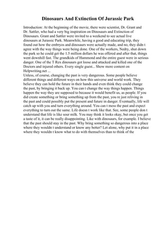 Dinosaurs And Extinction Of Jurassic Park
Introduction: At the beginning of the movie, there were scientist, Dr. Grant and
Dr. Sattler, who had a very big inspiration on Dinosaurs and Extinction of
Dinosaurs. Grant and Sattler were invited to a weekend to see actual live
dinosaurs at Jurassic Park. Meanwhile, having a good and educating trip, they
found out how the embryos and dinosaurs were actually made, and no, they didn t
agree with the way things were being done. One of the workers, Nedry, shut down
the park so he could get the 1.5 million dollars he was offered and after that, things
went downhill fast. The grandkids of Hammond and the entire guest were in serious
danger. One of the T Rex dinosaurs got loose and attacked and killed one of the
Doctors and injured others. Every single guest... Show more content on
Helpwriting.net ...
Unless, of course, changing the past is very dangerous. Some people believe
different things and different ways on how this universe and world work. They
believe they can hold the future in their hands and even think they could change
the past, by bringing it back up. You can t change the way things happen. Things
happen the way they are supposed to because it would benefit us, as people. If you
did create something or bring something up from the past, you re just reliving in
the past and could possibly put the present and future in danger. Eventually, life will
catch up with you and turn everything around. You can t mess the past and expect
everything to turn out the same. Life doesn t work like that. See, some people don t
understand that life is like sour milk. You may think it looks okay, but once you get
a taste of it, it can be really disappointing. Like with dinosaurs, for example. I believe
that the past should stay in the past. Why bring something so dangerous into a place
where they wouldn t understand or know any better? Let alone, why put it in a place
where they wouldn t know what to do with themselves than to think of the
 