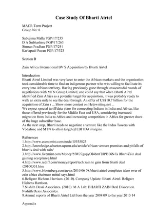 Case Study Of Bharti Airtel
MACR Term Project
Group No: 8
Sabujima Malla PGP/17/235
D A Subhashree PGP/17/263
Simran Pradhan PGP/17/241
Karlapudi Pavan PGP/17/323
Section B
Zain Africa International BV S Acquisition by Bharti Airtel
Introduction
Bharti Airtel Limited was very keen to enter the African markets and the organization
took considerable time to find an indigenous partner who was willing to facilitate its
entry into African territory. Having previously gone through unsuccessful rounds of
negotiations with MTN Group Limited, one could say that when Bharti Airtel
identified Zain Africa as a potential target for acquisition, it was probably ready to
walk an extra mile to see the deal through. An offer of US$10.7 billion for the
acquisition of Zain s ... Show more content on Helpwriting.net ...
We expect special tariff/data plans for connecting Indians in India and Africa, like
those offered previously for the Middle East and USA, considering increased
migration from India to Africa and increasing competition in Africa for greater share
of the huge subscriber base.
As the next step, Bharti needs to negotiate a venture like the Indus Towers with
Vodafone and MTN to attain targeted EBITDA margins.
References
1.http://www.economist.com/node/15535823
2.http://knowledge.wharton.upenn.edu/article/african venture promises and pitfalls of
bhartis deal with zain/
3.http://www.livemint.com/Money/5fW27gapyOl4bmtT8PBBiN/Is BhartiZain deal
gaining acceptance.html
4.http://www.rediff.com/money/report/tech zain to gain from bharti deal
/20100331.htm
5.http://www.bloomberg.com/news/2010 06 08/bharti airtel completes takes over of
zain africa chairman mittal says.html
6.Religare Hichens Harrison. (2010). Company Update: Bharti Airtel. Religare
Hichens Harrison.
7.Nishith Desai Associates. (2010). M A Lab: BHARTI ZAIN Deal Dissection.
Nishith Desai Associates.
8.Annual reports of Bharti Airtel Ltd from the year 2008 09 to the year 2013 14
Appendix
 
