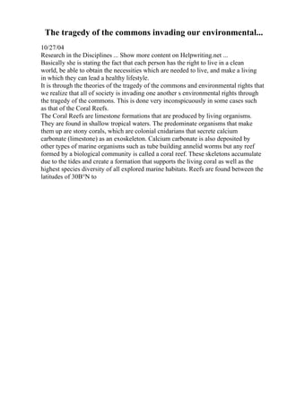 The tragedy of the commons invading our environmental...
10/27/04
Research in the Disciplines ... Show more content on Helpwriting.net ...
Basically she is stating the fact that each person has the right to live in a clean
world, be able to obtain the necessities which are needed to live, and make a living
in which they can lead a healthy lifestyle.
It is through the theories of the tragedy of the commons and environmental rights that
we realize that all of society is invading one another s environmental rights through
the tragedy of the commons. This is done very inconspicuously in some cases such
as that of the Coral Reefs.
The Coral Reefs are limestone formations that are produced by living organisms.
They are found in shallow tropical waters. The predominate organisms that make
them up are stony corals, which are colonial cnidarians that secrete calcium
carbonate (limestone) as an exoskeleton. Calcium carbonate is also deposited by
other types of marine organisms such as tube building annelid worms but any reef
formed by a biological community is called a coral reef. These skeletons accumulate
due to the tides and create a formation that supports the living coral as well as the
highest species diversity of all explored marine habitats. Reefs are found between the
latitudes of 30В°N to
 