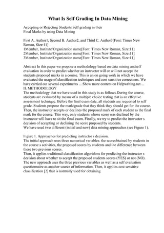 What Is Self Grading In Data Mining
Accepting or Rejecting Students Self grading in their
Final Marks by using Data Mining
First A. Author1, Second B. Author2, and Third C. Author3[Font: Times New
Roman, Size:11]
1Member, Institute/Organization name[Font: Times New Roman, Size:11]
2Member, Institute/Organization name[Font: Times New Roman, Size:11]
3Member, Institute/Organization name[Font: Times New Roman, Size:11]
Abstract In this paper we propose a methodology based on data mining andself
evaluation in order to predict whether an instructor will or will not accept the
students proposed marks in a course. This is an on going work in which we have
evaluated the usage of classification techniques and cost sensitive corrections. We
have carried out several experiments ... Show more content on Helpwriting.net ...
II. METHODOLOGY
The methodology that we have used in this study is as follows.During the course,
students are evaluated by means of a multiple choice testing that is an effective
assessment technique. Before the final exam date, all students are requested to self
grade. Students propose the mark/grade that they think they should get for the course.
Then, the instructor accepts or declines the proposed mark of each student as the final
mark for the course. This way, only students whose score was declined by the
instructor will have to sit the final exam. Finally, we try to predict the instructor s
decision of accepting or declining the score proposed by students.
We have used two different (initial and new) data mining approaches (see Figure 1).
Figure 1. Approaches for predicting instructor s decision.
The initial approach uses three numerical variables: the scoreobtained by students in
the course s activities, the proposed scores by students and the difference between
these two previous scores.
Then, it applies traditional classification algorithms for predicting the instructor s
decision about whether to accept the proposed students scores (YES) or not (NO).
The new approach uses the three previous variables as well as a self evaluation
questionnaire as another source of information. Then, it applies cost sensitive
classification [2] that is normally used for obtaining
 