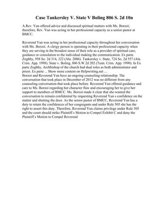 Case Tankersley V. State V Boling 806 S. 2d 10n
A.Rev. Yun offered advice and discussed spiritual matters with Ms. Borzoi;
therefore, Rev. Yun was acting in her professional capacity as a senior pastor at
BMCC.
Reverend Yun was acting in her professional capacity throughout her conversation
with Ms. Borzoi. A clergy person is operating in their professional capacity when
they are serving in the broadest sense of their role as a provider of spiritual care,
guidance or consolation to the individual making the communication. Ex parte
Zoghby, 958 So. 2d 314, 322 (Ala. 2006). Tankersley v. State, 724 So. 2d 557 (Ala.
Crim. App. 1998). State v. Boling, 806 S.W.2d 202 (Tenn. Crim. App. 1990). In Ex
parte Zoghby, Archbishop of the church had dual roles as both administrator and
priest. Ex parte ... Show more content on Helpwriting.net ...
Borzoi and Reverend Yun have an ongoing counseling relationship. The
conversation that took place in December of 2012 was no different from any
counseling conversation that took place before. Reverend Yun offered guidance and
care to Ms. Borzoi regarding her character flaw and encouraging her to give her
support to members of BMCC. Ms. Borzoi made it clear that she wanted the
conversation to remain confidential by requesting Reverend Yun s confidence on the
matter and shutting the door. As the senior pastor of BMCC, Reverend Yun has a
duty to retain the confidences of her congregants and under Rule 505 she has the
right to assert this duty. Therefore, Reverend Yun claims privilege under Rule 505
and the court should strike Plaintiff s Motion to Compel Exhibit C and deny the
Plaintiff s Motion to Compel Reverend
 