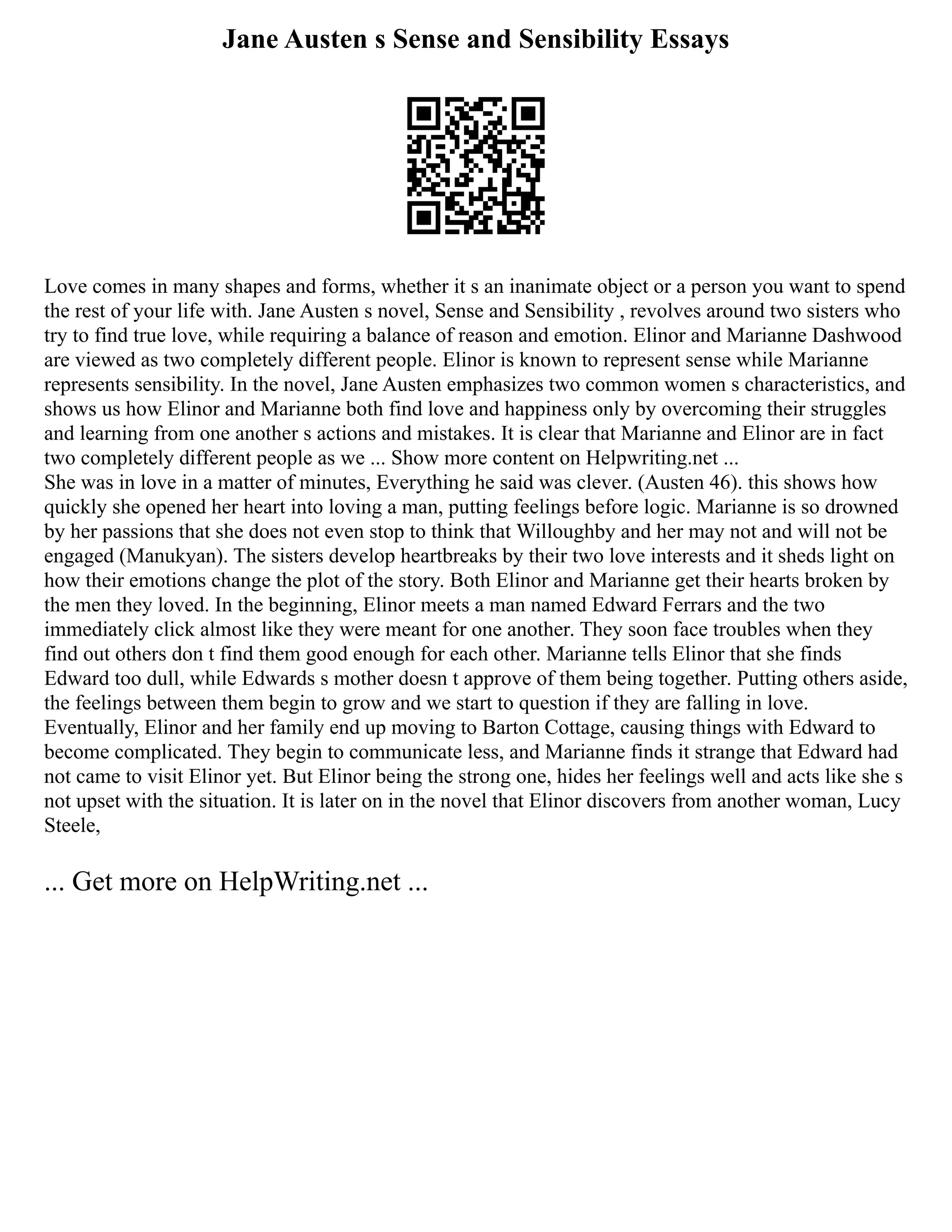 Jane Austen s Sense and Sensibility Essays
Love comes in many shapes and forms, whether it s an inanimate object or a person you want to spend
the rest of your life with. Jane Austen s novel, Sense and Sensibility , revolves around two sisters who
try to find true love, while requiring a balance of reason and emotion. Elinor and Marianne Dashwood
are viewed as two completely different people. Elinor is known to represent sense while Marianne
represents sensibility. In the novel, Jane Austen emphasizes two common women s characteristics, and
shows us how Elinor and Marianne both find love and happiness only by overcoming their struggles
and learning from one another s actions and mistakes. It is clear that Marianne and Elinor are in fact
two completely different people as we ... Show more content on Helpwriting.net ...
She was in love in a matter of minutes, Everything he said was clever. (Austen 46). this shows how
quickly she opened her heart into loving a man, putting feelings before logic. Marianne is so drowned
by her passions that she does not even stop to think that Willoughby and her may not and will not be
engaged (Manukyan). The sisters develop heartbreaks by their two love interests and it sheds light on
how their emotions change the plot of the story. Both Elinor and Marianne get their hearts broken by
the men they loved. In the beginning, Elinor meets a man named Edward Ferrars and the two
immediately click almost like they were meant for one another. They soon face troubles when they
find out others don t find them good enough for each other. Marianne tells Elinor that she finds
Edward too dull, while Edwards s mother doesn t approve of them being together. Putting others aside,
the feelings between them begin to grow and we start to question if they are falling in love.
Eventually, Elinor and her family end up moving to Barton Cottage, causing things with Edward to
become complicated. They begin to communicate less, and Marianne finds it strange that Edward had
not came to visit Elinor yet. But Elinor being the strong one, hides her feelings well and acts like she s
not upset with the situation. It is later on in the novel that Elinor discovers from another woman, Lucy
Steele,
... Get more on HelpWriting.net ...
 
