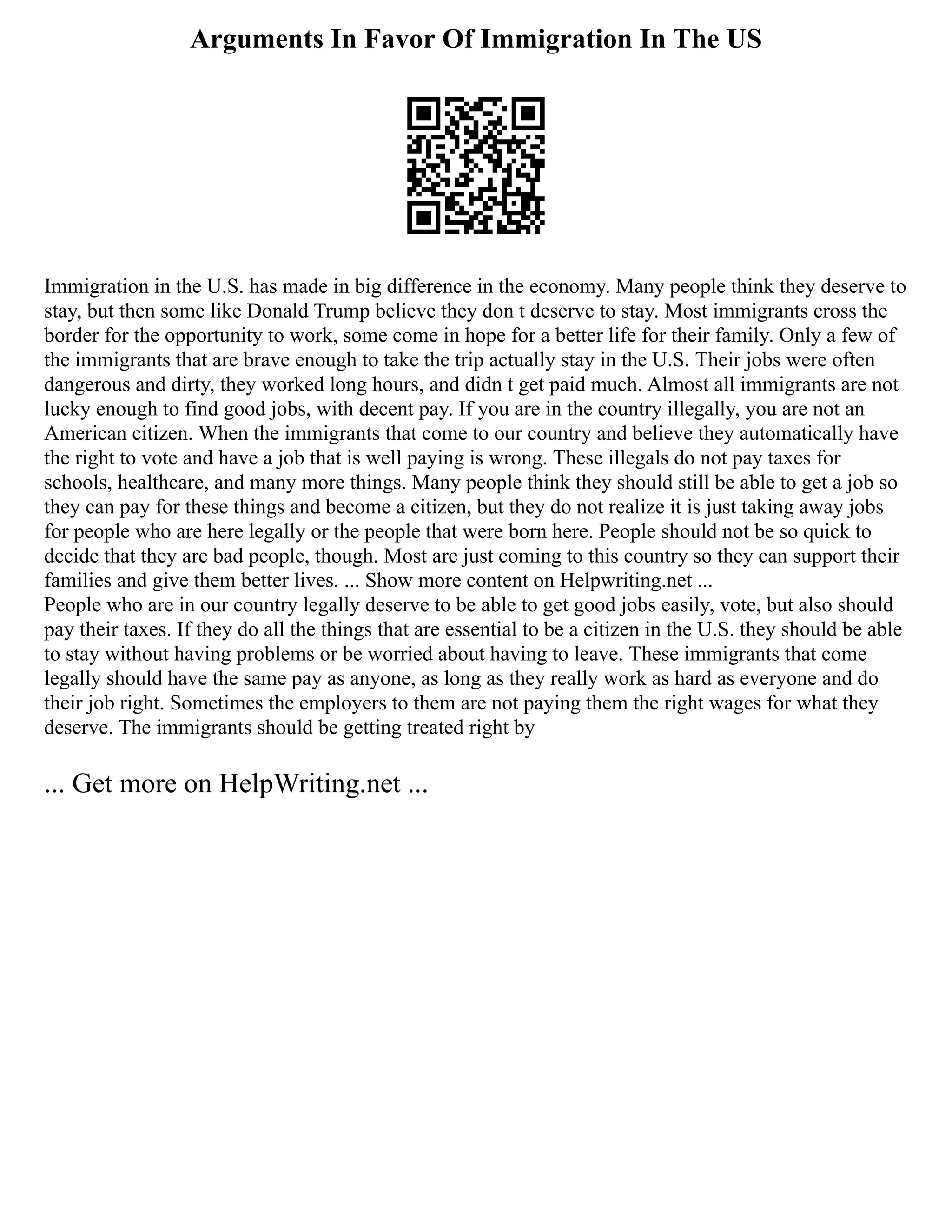 Arguments In Favor Of Immigration In The US
Immigration in the U.S. has made in big difference in the economy. Many people think they deserve to
stay, but then some like Donald Trump believe they don t deserve to stay. Most immigrants cross the
border for the opportunity to work, some come in hope for a better life for their family. Only a few of
the immigrants that are brave enough to take the trip actually stay in the U.S. Their jobs were often
dangerous and dirty, they worked long hours, and didn t get paid much. Almost all immigrants are not
lucky enough to find good jobs, with decent pay. If you are in the country illegally, you are not an
American citizen. When the immigrants that come to our country and believe they automatically have
the right to vote and have a job that is well paying is wrong. These illegals do not pay taxes for
schools, healthcare, and many more things. Many people think they should still be able to get a job so
they can pay for these things and become a citizen, but they do not realize it is just taking away jobs
for people who are here legally or the people that were born here. People should not be so quick to
decide that they are bad people, though. Most are just coming to this country so they can support their
families and give them better lives. ... Show more content on Helpwriting.net ...
People who are in our country legally deserve to be able to get good jobs easily, vote, but also should
pay their taxes. If they do all the things that are essential to be a citizen in the U.S. they should be able
to stay without having problems or be worried about having to leave. These immigrants that come
legally should have the same pay as anyone, as long as they really work as hard as everyone and do
their job right. Sometimes the employers to them are not paying them the right wages for what they
deserve. The immigrants should be getting treated right by
... Get more on HelpWriting.net ...
 