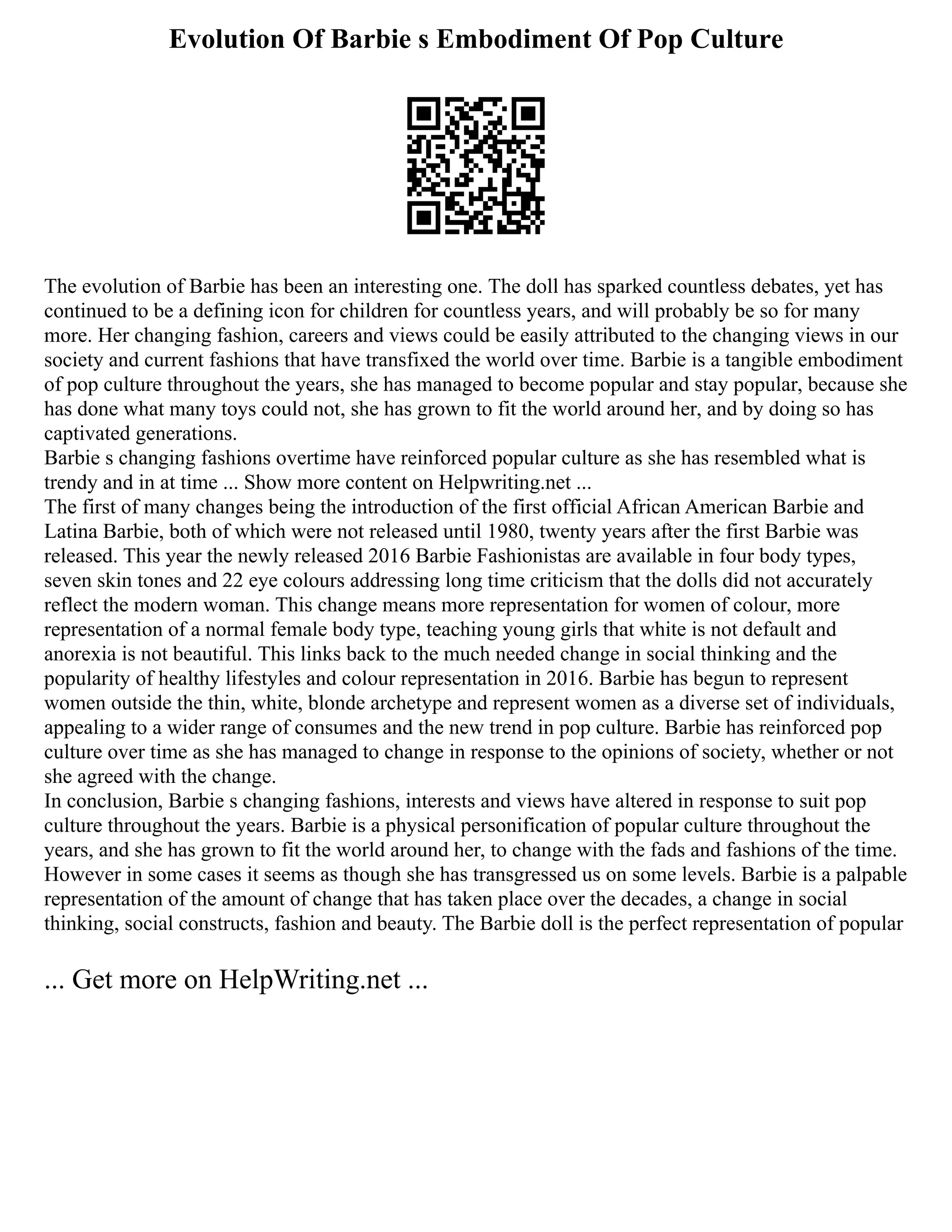 Evolution Of Barbie s Embodiment Of Pop Culture
The evolution of Barbie has been an interesting one. The doll has sparked countless debates, yet has
continued to be a defining icon for children for countless years, and will probably be so for many
more. Her changing fashion, careers and views could be easily attributed to the changing views in our
society and current fashions that have transfixed the world over time. Barbie is a tangible embodiment
of pop culture throughout the years, she has managed to become popular and stay popular, because she
has done what many toys could not, she has grown to fit the world around her, and by doing so has
captivated generations.
Barbie s changing fashions overtime have reinforced popular culture as she has resembled what is
trendy and in at time ... Show more content on Helpwriting.net ...
The first of many changes being the introduction of the first official African American Barbie and
Latina Barbie, both of which were not released until 1980, twenty years after the first Barbie was
released. This year the newly released 2016 Barbie Fashionistas are available in four body types,
seven skin tones and 22 eye colours addressing long time criticism that the dolls did not accurately
reflect the modern woman. This change means more representation for women of colour, more
representation of a normal female body type, teaching young girls that white is not default and
anorexia is not beautiful. This links back to the much needed change in social thinking and the
popularity of healthy lifestyles and colour representation in 2016. Barbie has begun to represent
women outside the thin, white, blonde archetype and represent women as a diverse set of individuals,
appealing to a wider range of consumes and the new trend in pop culture. Barbie has reinforced pop
culture over time as she has managed to change in response to the opinions of society, whether or not
she agreed with the change.
In conclusion, Barbie s changing fashions, interests and views have altered in response to suit pop
culture throughout the years. Barbie is a physical personification of popular culture throughout the
years, and she has grown to fit the world around her, to change with the fads and fashions of the time.
However in some cases it seems as though she has transgressed us on some levels. Barbie is a palpable
representation of the amount of change that has taken place over the decades, a change in social
thinking, social constructs, fashion and beauty. The Barbie doll is the perfect representation of popular
... Get more on HelpWriting.net ...
 