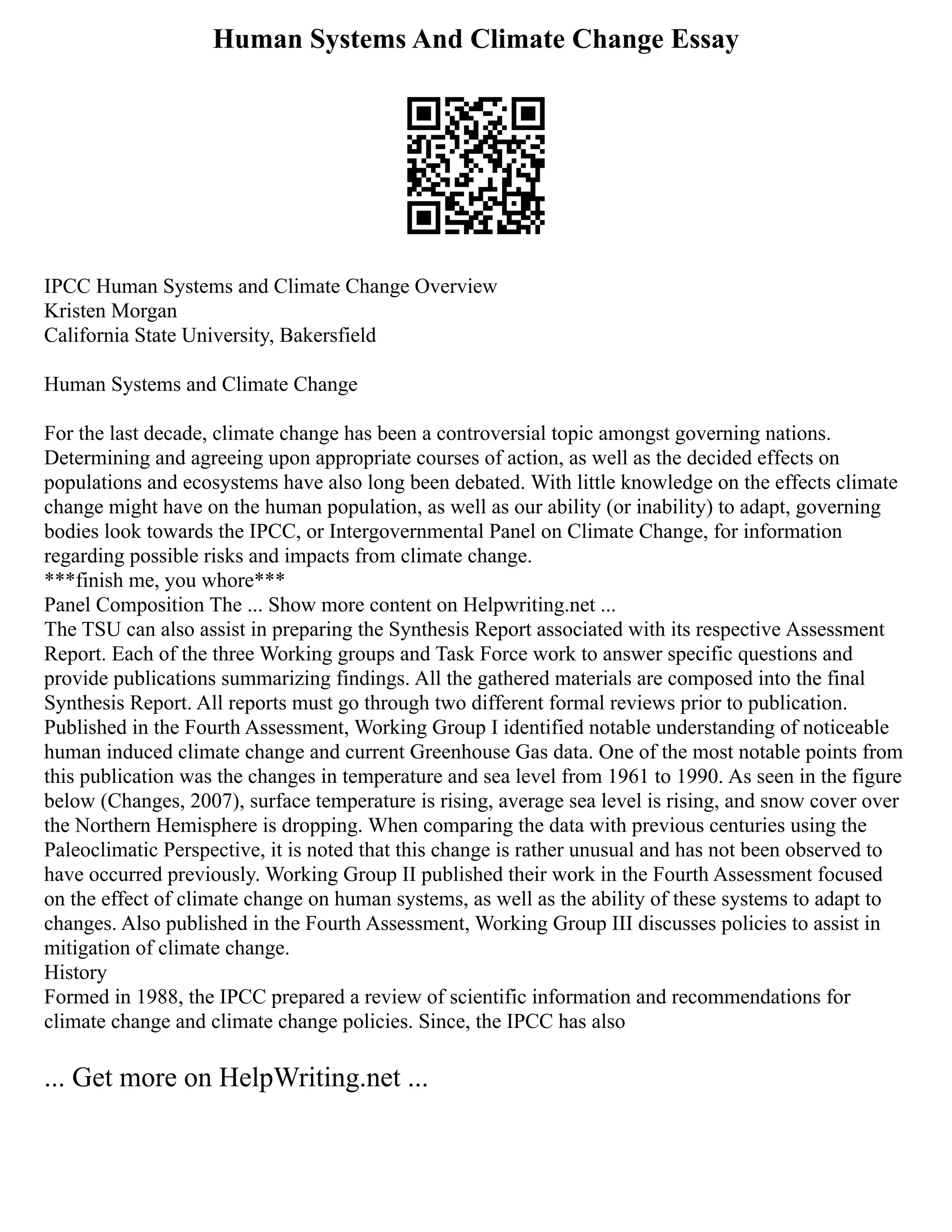 Human Systems And Climate Change Essay
IPCC Human Systems and Climate Change Overview
Kristen Morgan
California State University, Bakersfield
Human Systems and Climate Change
For the last decade, climate change has been a controversial topic amongst governing nations.
Determining and agreeing upon appropriate courses of action, as well as the decided effects on
populations and ecosystems have also long been debated. With little knowledge on the effects climate
change might have on the human population, as well as our ability (or inability) to adapt, governing
bodies look towards the IPCC, or Intergovernmental Panel on Climate Change, for information
regarding possible risks and impacts from climate change.
***finish me, you whore***
Panel Composition The ... Show more content on Helpwriting.net ...
The TSU can also assist in preparing the Synthesis Report associated with its respective Assessment
Report. Each of the three Working groups and Task Force work to answer specific questions and
provide publications summarizing findings. All the gathered materials are composed into the final
Synthesis Report. All reports must go through two different formal reviews prior to publication.
Published in the Fourth Assessment, Working Group I identified notable understanding of noticeable
human induced climate change and current Greenhouse Gas data. One of the most notable points from
this publication was the changes in temperature and sea level from 1961 to 1990. As seen in the figure
below (Changes, 2007), surface temperature is rising, average sea level is rising, and snow cover over
the Northern Hemisphere is dropping. When comparing the data with previous centuries using the
Paleoclimatic Perspective, it is noted that this change is rather unusual and has not been observed to
have occurred previously. Working Group II published their work in the Fourth Assessment focused
on the effect of climate change on human systems, as well as the ability of these systems to adapt to
changes. Also published in the Fourth Assessment, Working Group III discusses policies to assist in
mitigation of climate change.
History
Formed in 1988, the IPCC prepared a review of scientific information and recommendations for
climate change and climate change policies. Since, the IPCC has also
... Get more on HelpWriting.net ...
 