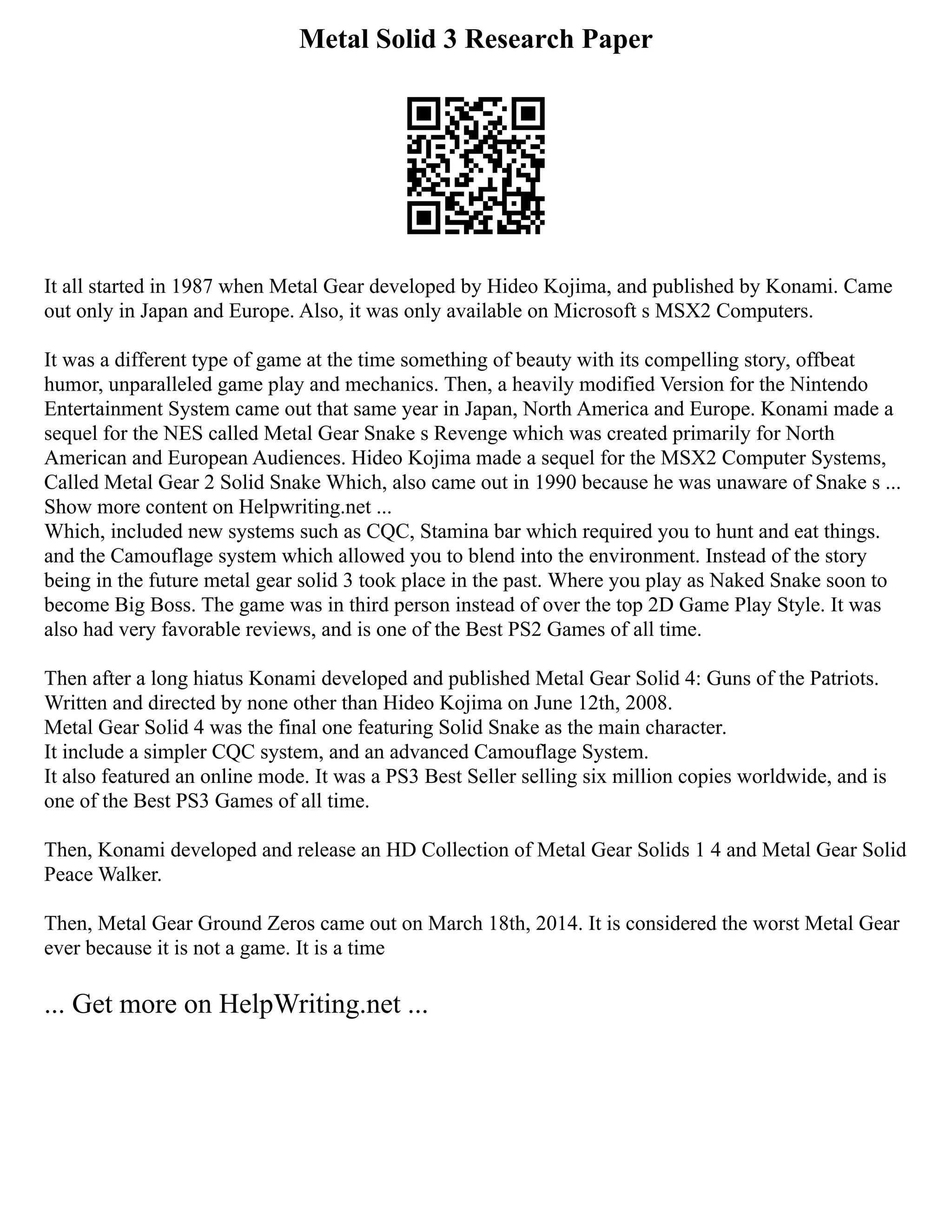 Metal Solid 3 Research Paper
It all started in 1987 when Metal Gear developed by Hideo Kojima, and published by Konami. Came
out only in Japan and Europe. Also, it was only available on Microsoft s MSX2 Computers.
It was a different type of game at the time something of beauty with its compelling story, offbeat
humor, unparalleled game play and mechanics. Then, a heavily modified Version for the Nintendo
Entertainment System came out that same year in Japan, North America and Europe. Konami made a
sequel for the NES called Metal Gear Snake s Revenge which was created primarily for North
American and European Audiences. Hideo Kojima made a sequel for the MSX2 Computer Systems,
Called Metal Gear 2 Solid Snake Which, also came out in 1990 because he was unaware of Snake s ...
Show more content on Helpwriting.net ...
Which, included new systems such as CQC, Stamina bar which required you to hunt and eat things.
and the Camouflage system which allowed you to blend into the environment. Instead of the story
being in the future metal gear solid 3 took place in the past. Where you play as Naked Snake soon to
become Big Boss. The game was in third person instead of over the top 2D Game Play Style. It was
also had very favorable reviews, and is one of the Best PS2 Games of all time.
Then after a long hiatus Konami developed and published Metal Gear Solid 4: Guns of the Patriots.
Written and directed by none other than Hideo Kojima on June 12th, 2008.
Metal Gear Solid 4 was the final one featuring Solid Snake as the main character.
It include a simpler CQC system, and an advanced Camouflage System.
It also featured an online mode. It was a PS3 Best Seller selling six million copies worldwide, and is
one of the Best PS3 Games of all time.
Then, Konami developed and release an HD Collection of Metal Gear Solids 1 4 and Metal Gear Solid
Peace Walker.
Then, Metal Gear Ground Zeros came out on March 18th, 2014. It is considered the worst Metal Gear
ever because it is not a game. It is a time
... Get more on HelpWriting.net ...
 