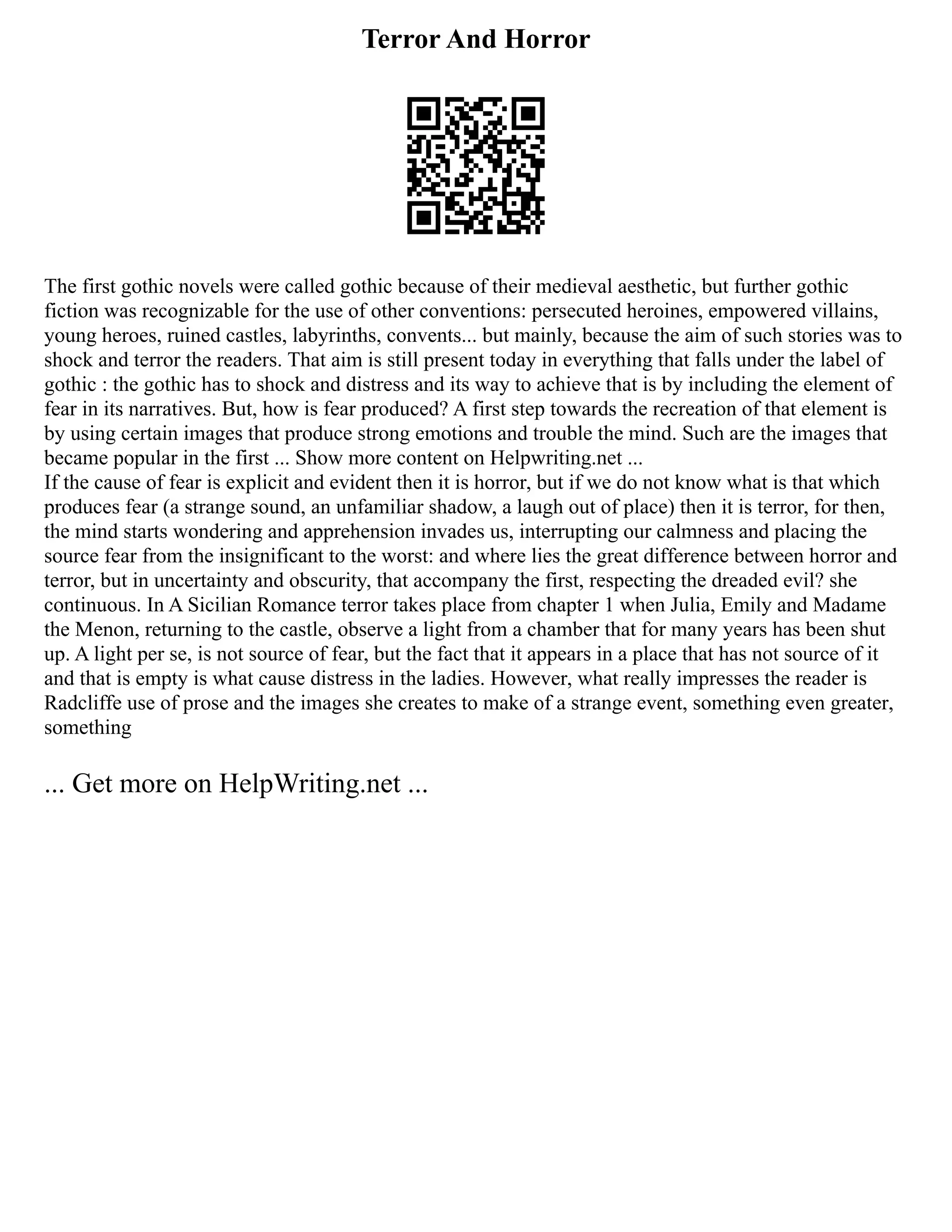 Terror And Horror
The first gothic novels were called gothic because of their medieval aesthetic, but further gothic
fiction was recognizable for the use of other conventions: persecuted heroines, empowered villains,
young heroes, ruined castles, labyrinths, convents... but mainly, because the aim of such stories was to
shock and terror the readers. That aim is still present today in everything that falls under the label of
gothic : the gothic has to shock and distress and its way to achieve that is by including the element of
fear in its narratives. But, how is fear produced? A first step towards the recreation of that element is
by using certain images that produce strong emotions and trouble the mind. Such are the images that
became popular in the first ... Show more content on Helpwriting.net ...
If the cause of fear is explicit and evident then it is horror, but if we do not know what is that which
produces fear (a strange sound, an unfamiliar shadow, a laugh out of place) then it is terror, for then,
the mind starts wondering and apprehension invades us, interrupting our calmness and placing the
source fear from the insignificant to the worst: and where lies the great difference between horror and
terror, but in uncertainty and obscurity, that accompany the first, respecting the dreaded evil? she
continuous. In A Sicilian Romance terror takes place from chapter 1 when Julia, Emily and Madame
the Menon, returning to the castle, observe a light from a chamber that for many years has been shut
up. A light per se, is not source of fear, but the fact that it appears in a place that has not source of it
and that is empty is what cause distress in the ladies. However, what really impresses the reader is
Radcliffe use of prose and the images she creates to make of a strange event, something even greater,
something
... Get more on HelpWriting.net ...
 