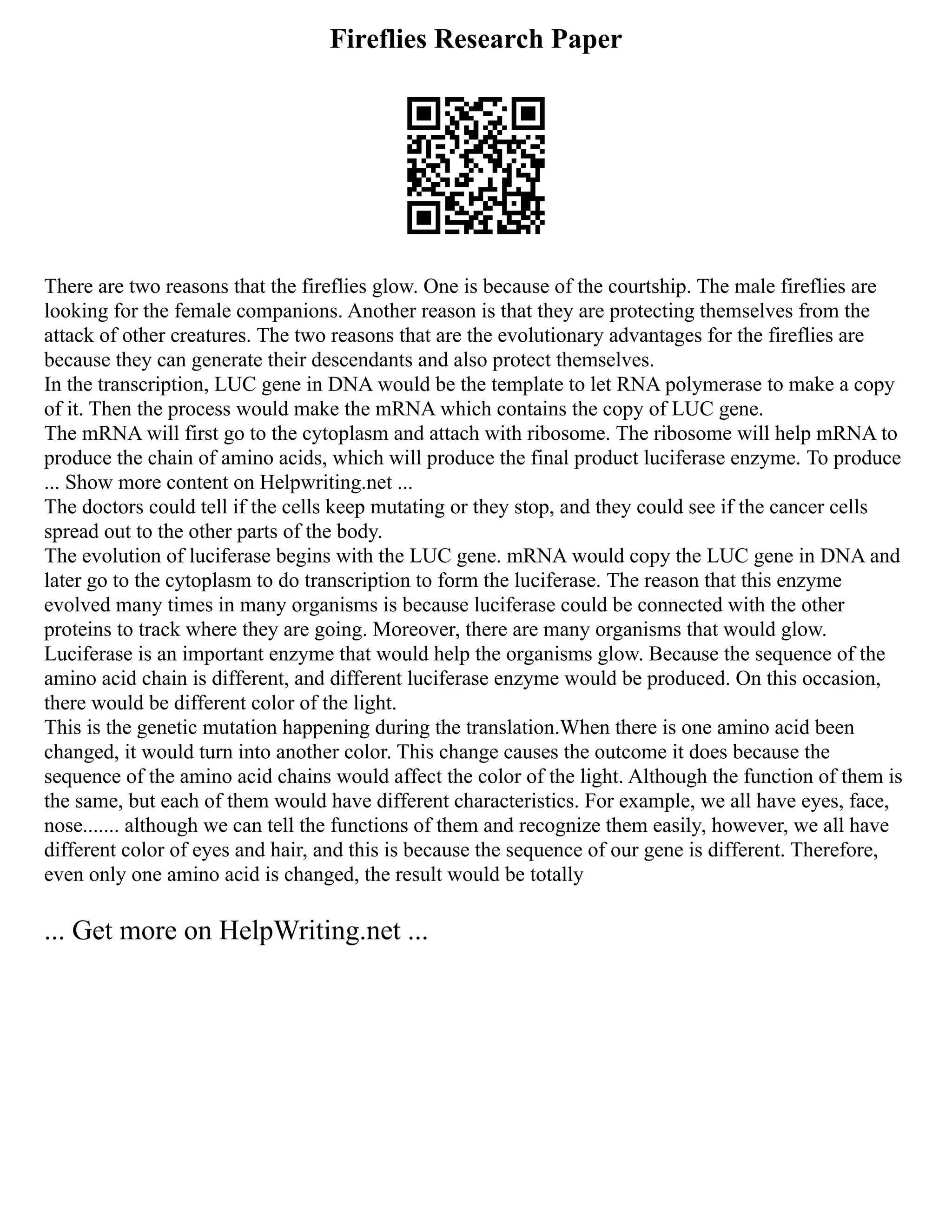 Fireflies Research Paper
There are two reasons that the fireflies glow. One is because of the courtship. The male fireflies are
looking for the female companions. Another reason is that they are protecting themselves from the
attack of other creatures. The two reasons that are the evolutionary advantages for the fireflies are
because they can generate their descendants and also protect themselves.
In the transcription, LUC gene in DNA would be the template to let RNA polymerase to make a copy
of it. Then the process would make the mRNA which contains the copy of LUC gene.
The mRNA will first go to the cytoplasm and attach with ribosome. The ribosome will help mRNA to
produce the chain of amino acids, which will produce the final product luciferase enzyme. To produce
... Show more content on Helpwriting.net ...
The doctors could tell if the cells keep mutating or they stop, and they could see if the cancer cells
spread out to the other parts of the body.
The evolution of luciferase begins with the LUC gene. mRNA would copy the LUC gene in DNA and
later go to the cytoplasm to do transcription to form the luciferase. The reason that this enzyme
evolved many times in many organisms is because luciferase could be connected with the other
proteins to track where they are going. Moreover, there are many organisms that would glow.
Luciferase is an important enzyme that would help the organisms glow. Because the sequence of the
amino acid chain is different, and different luciferase enzyme would be produced. On this occasion,
there would be different color of the light.
This is the genetic mutation happening during the translation.When there is one amino acid been
changed, it would turn into another color. This change causes the outcome it does because the
sequence of the amino acid chains would affect the color of the light. Although the function of them is
the same, but each of them would have different characteristics. For example, we all have eyes, face,
nose....... although we can tell the functions of them and recognize them easily, however, we all have
different color of eyes and hair, and this is because the sequence of our gene is different. Therefore,
even only one amino acid is changed, the result would be totally
... Get more on HelpWriting.net ...
 