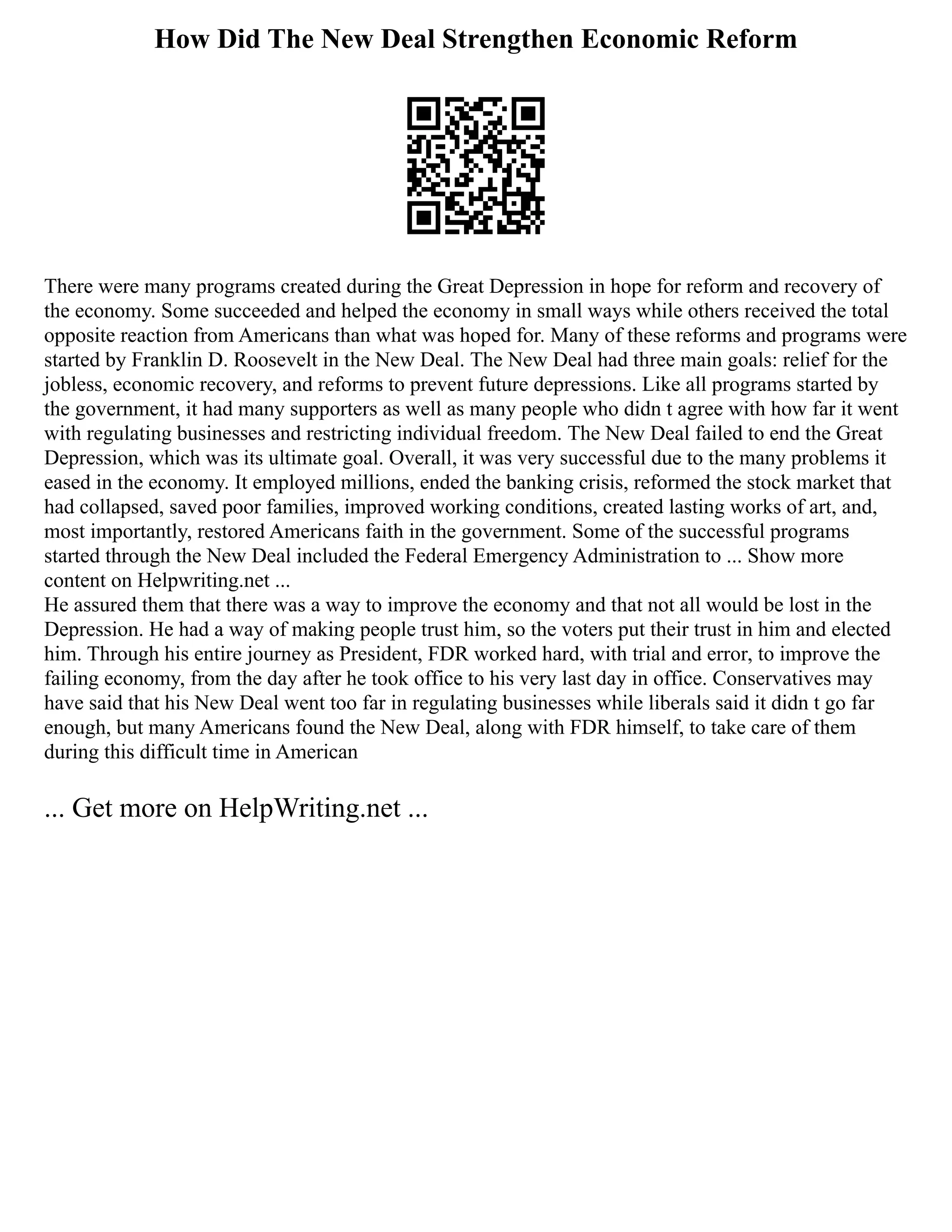 How Did The New Deal Strengthen Economic Reform
There were many programs created during the Great Depression in hope for reform and recovery of
the economy. Some succeeded and helped the economy in small ways while others received the total
opposite reaction from Americans than what was hoped for. Many of these reforms and programs were
started by Franklin D. Roosevelt in the New Deal. The New Deal had three main goals: relief for the
jobless, economic recovery, and reforms to prevent future depressions. Like all programs started by
the government, it had many supporters as well as many people who didn t agree with how far it went
with regulating businesses and restricting individual freedom. The New Deal failed to end the Great
Depression, which was its ultimate goal. Overall, it was very successful due to the many problems it
eased in the economy. It employed millions, ended the banking crisis, reformed the stock market that
had collapsed, saved poor families, improved working conditions, created lasting works of art, and,
most importantly, restored Americans faith in the government. Some of the successful programs
started through the New Deal included the Federal Emergency Administration to ... Show more
content on Helpwriting.net ...
He assured them that there was a way to improve the economy and that not all would be lost in the
Depression. He had a way of making people trust him, so the voters put their trust in him and elected
him. Through his entire journey as President, FDR worked hard, with trial and error, to improve the
failing economy, from the day after he took office to his very last day in office. Conservatives may
have said that his New Deal went too far in regulating businesses while liberals said it didn t go far
enough, but many Americans found the New Deal, along with FDR himself, to take care of them
during this difficult time in American
... Get more on HelpWriting.net ...
 