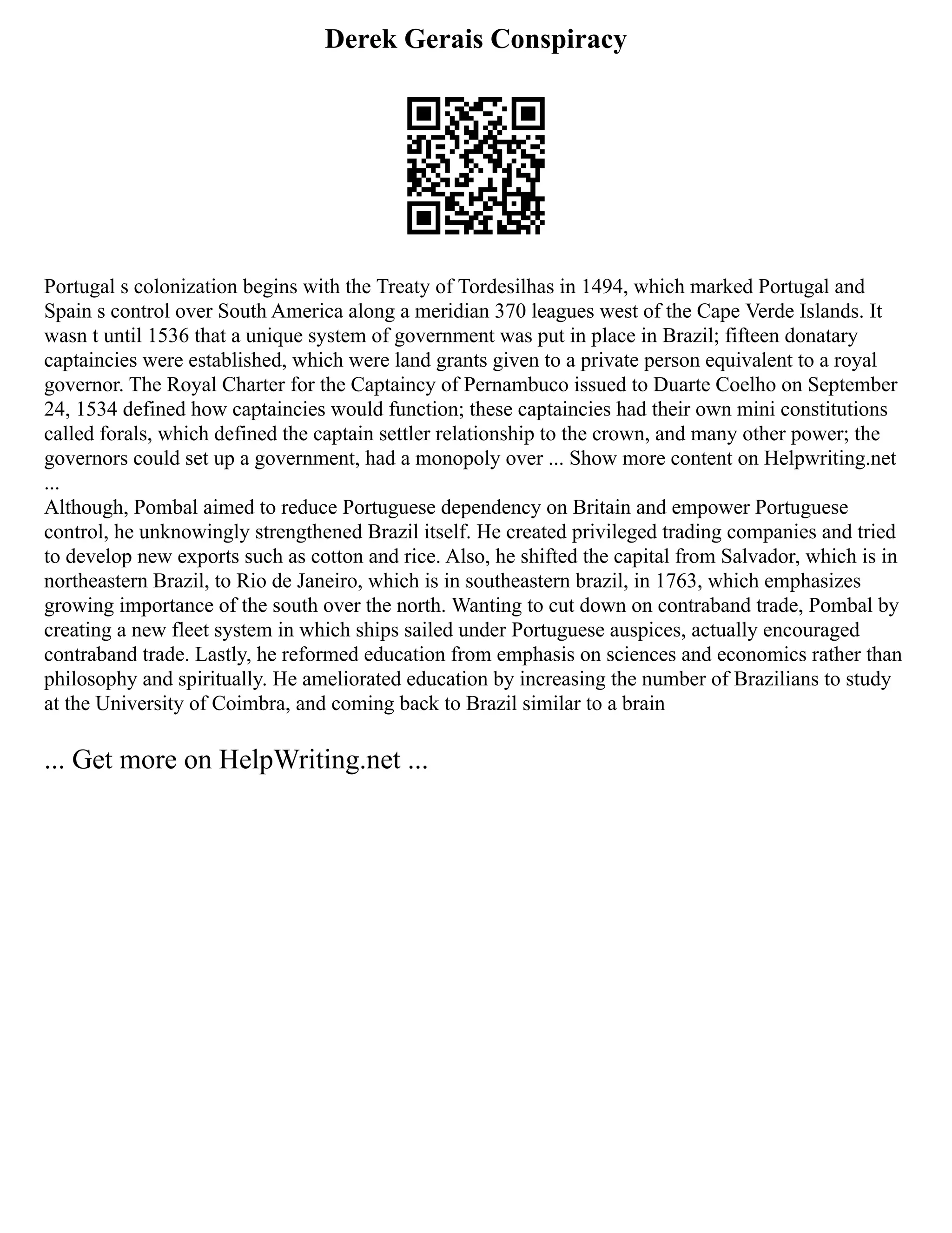 Derek Gerais Conspiracy
Portugal s colonization begins with the Treaty of Tordesilhas in 1494, which marked Portugal and
Spain s control over South America along a meridian 370 leagues west of the Cape Verde Islands. It
wasn t until 1536 that a unique system of government was put in place in Brazil; fifteen donatary
captaincies were established, which were land grants given to a private person equivalent to a royal
governor. The Royal Charter for the Captaincy of Pernambuco issued to Duarte Coelho on September
24, 1534 defined how captaincies would function; these captaincies had their own mini constitutions
called forals, which defined the captain settler relationship to the crown, and many other power; the
governors could set up a government, had a monopoly over ... Show more content on Helpwriting.net
...
Although, Pombal aimed to reduce Portuguese dependency on Britain and empower Portuguese
control, he unknowingly strengthened Brazil itself. He created privileged trading companies and tried
to develop new exports such as cotton and rice. Also, he shifted the capital from Salvador, which is in
northeastern Brazil, to Rio de Janeiro, which is in southeastern brazil, in 1763, which emphasizes
growing importance of the south over the north. Wanting to cut down on contraband trade, Pombal by
creating a new fleet system in which ships sailed under Portuguese auspices, actually encouraged
contraband trade. Lastly, he reformed education from emphasis on sciences and economics rather than
philosophy and spiritually. He ameliorated education by increasing the number of Brazilians to study
at the University of Coimbra, and coming back to Brazil similar to a brain
... Get more on HelpWriting.net ...
 