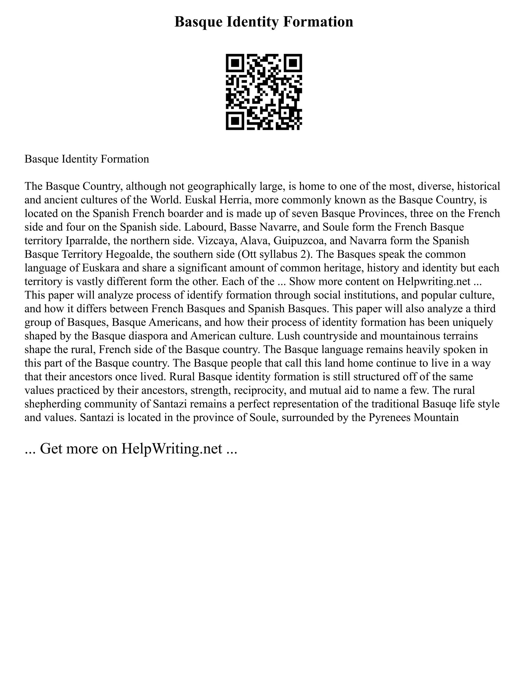 Basque Identity Formation
Basque Identity Formation
The Basque Country, although not geographically large, is home to one of the most, diverse, historical
and ancient cultures of the World. Euskal Herria, more commonly known as the Basque Country, is
located on the Spanish French boarder and is made up of seven Basque Provinces, three on the French
side and four on the Spanish side. Labourd, Basse Navarre, and Soule form the French Basque
territory Iparralde, the northern side. Vizcaya, Alava, Guipuzcoa, and Navarra form the Spanish
Basque Territory Hegoalde, the southern side (Ott syllabus 2). The Basques speak the common
language of Euskara and share a significant amount of common heritage, history and identity but each
territory is vastly different form the other. Each of the ... Show more content on Helpwriting.net ...
This paper will analyze process of identify formation through social institutions, and popular culture,
and how it differs between French Basques and Spanish Basques. This paper will also analyze a third
group of Basques, Basque Americans, and how their process of identity formation has been uniquely
shaped by the Basque diaspora and American culture. Lush countryside and mountainous terrains
shape the rural, French side of the Basque country. The Basque language remains heavily spoken in
this part of the Basque country. The Basque people that call this land home continue to live in a way
that their ancestors once lived. Rural Basque identity formation is still structured off of the same
values practiced by their ancestors, strength, reciprocity, and mutual aid to name a few. The rural
shepherding community of Santazi remains a perfect representation of the traditional Basuqe life style
and values. Santazi is located in the province of Soule, surrounded by the Pyrenees Mountain
... Get more on HelpWriting.net ...
 