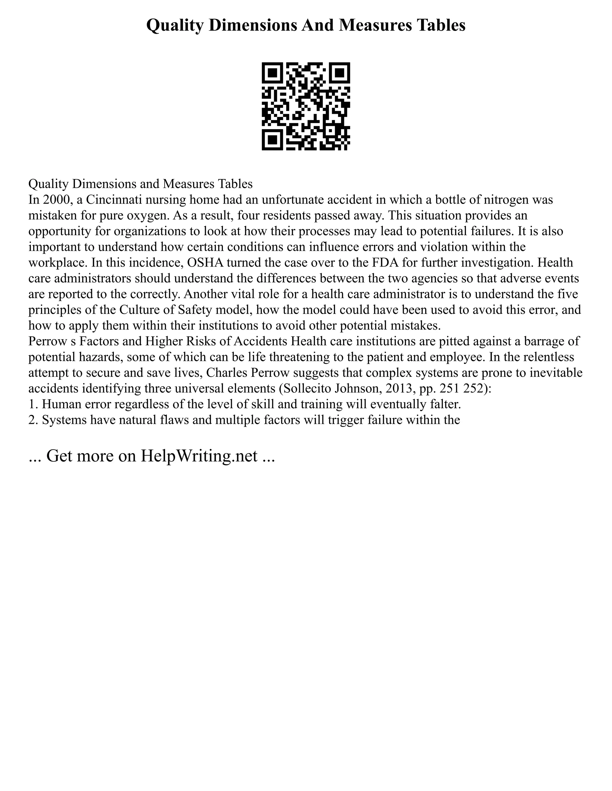 Quality Dimensions And Measures Tables
Quality Dimensions and Measures Tables
In 2000, a Cincinnati nursing home had an unfortunate accident in which a bottle of nitrogen was
mistaken for pure oxygen. As a result, four residents passed away. This situation provides an
opportunity for organizations to look at how their processes may lead to potential failures. It is also
important to understand how certain conditions can influence errors and violation within the
workplace. In this incidence, OSHA turned the case over to the FDA for further investigation. Health
care administrators should understand the differences between the two agencies so that adverse events
are reported to the correctly. Another vital role for a health care administrator is to understand the five
principles of the Culture of Safety model, how the model could have been used to avoid this error, and
how to apply them within their institutions to avoid other potential mistakes.
Perrow s Factors and Higher Risks of Accidents Health care institutions are pitted against a barrage of
potential hazards, some of which can be life threatening to the patient and employee. In the relentless
attempt to secure and save lives, Charles Perrow suggests that complex systems are prone to inevitable
accidents identifying three universal elements (Sollecito Johnson, 2013, pp. 251 252):
1. Human error regardless of the level of skill and training will eventually falter.
2. Systems have natural flaws and multiple factors will trigger failure within the
... Get more on HelpWriting.net ...
 