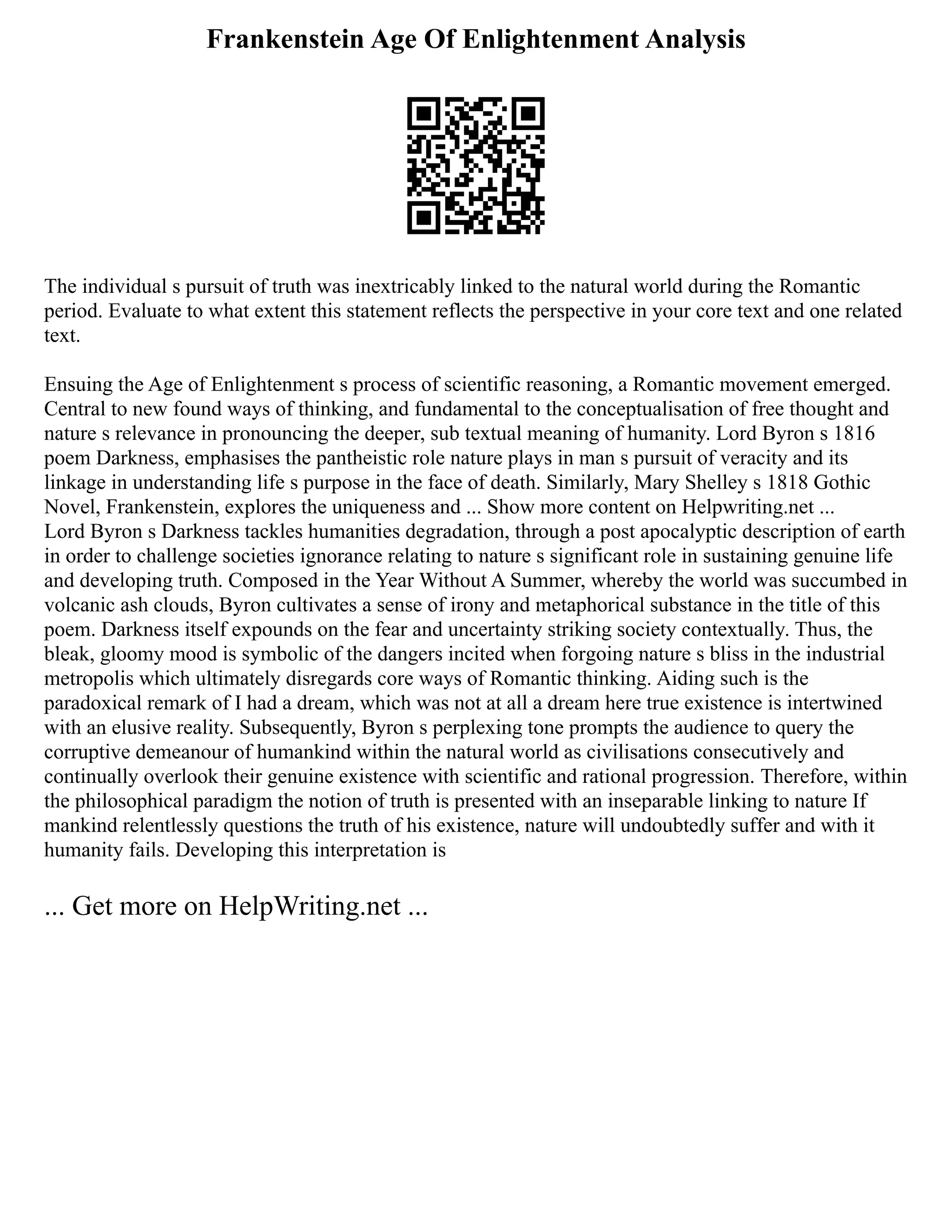 Frankenstein Age Of Enlightenment Analysis
The individual s pursuit of truth was inextricably linked to the natural world during the Romantic
period. Evaluate to what extent this statement reflects the perspective in your core text and one related
text.
Ensuing the Age of Enlightenment s process of scientific reasoning, a Romantic movement emerged.
Central to new found ways of thinking, and fundamental to the conceptualisation of free thought and
nature s relevance in pronouncing the deeper, sub textual meaning of humanity. Lord Byron s 1816
poem Darkness, emphasises the pantheistic role nature plays in man s pursuit of veracity and its
linkage in understanding life s purpose in the face of death. Similarly, Mary Shelley s 1818 Gothic
Novel, Frankenstein, explores the uniqueness and ... Show more content on Helpwriting.net ...
Lord Byron s Darkness tackles humanities degradation, through a post apocalyptic description of earth
in order to challenge societies ignorance relating to nature s significant role in sustaining genuine life
and developing truth. Composed in the Year Without A Summer, whereby the world was succumbed in
volcanic ash clouds, Byron cultivates a sense of irony and metaphorical substance in the title of this
poem. Darkness itself expounds on the fear and uncertainty striking society contextually. Thus, the
bleak, gloomy mood is symbolic of the dangers incited when forgoing nature s bliss in the industrial
metropolis which ultimately disregards core ways of Romantic thinking. Aiding such is the
paradoxical remark of I had a dream, which was not at all a dream here true existence is intertwined
with an elusive reality. Subsequently, Byron s perplexing tone prompts the audience to query the
corruptive demeanour of humankind within the natural world as civilisations consecutively and
continually overlook their genuine existence with scientific and rational progression. Therefore, within
the philosophical paradigm the notion of truth is presented with an inseparable linking to nature If
mankind relentlessly questions the truth of his existence, nature will undoubtedly suffer and with it
humanity fails. Developing this interpretation is
... Get more on HelpWriting.net ...
 