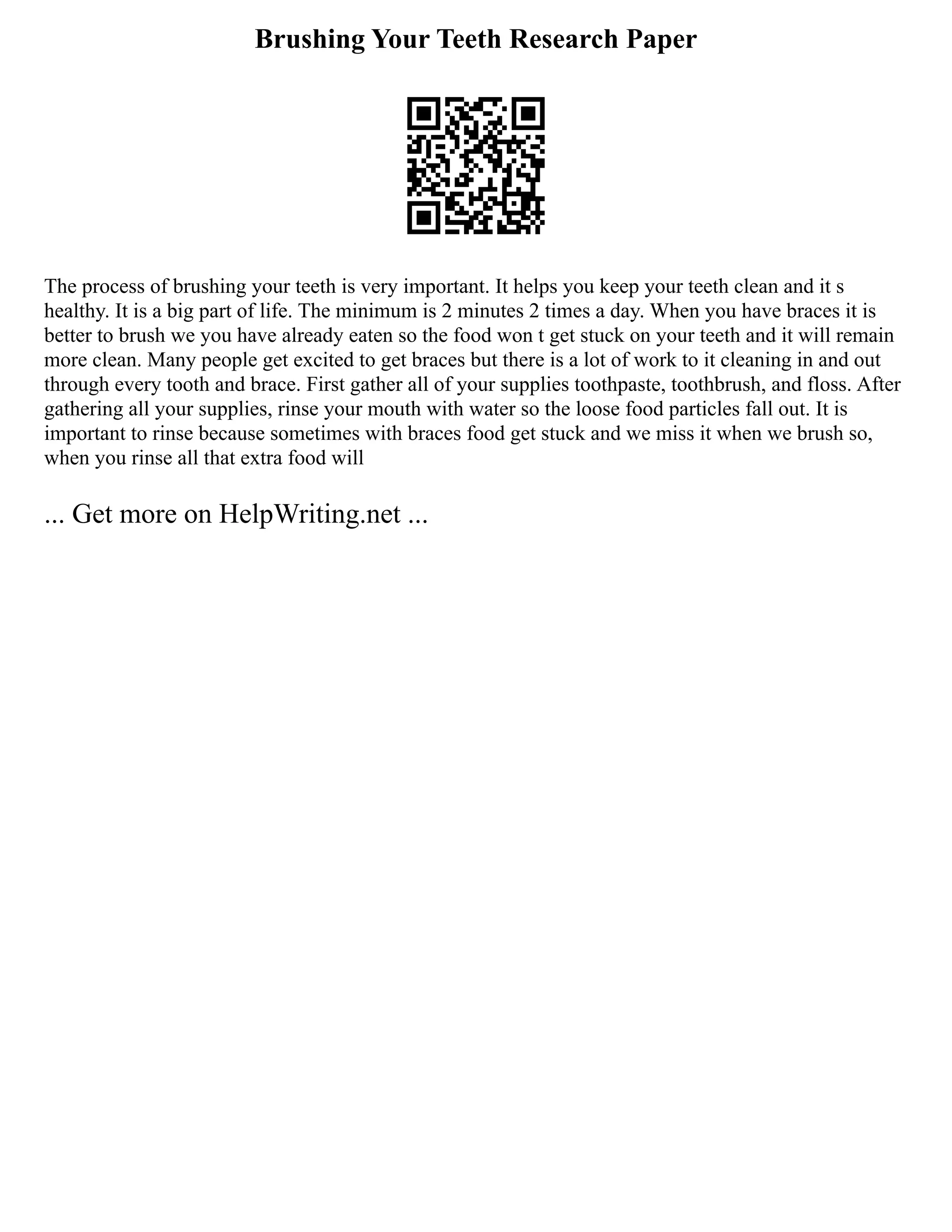 Brushing Your Teeth Research Paper
The process of brushing your teeth is very important. It helps you keep your teeth clean and it s
healthy. It is a big part of life. The minimum is 2 minutes 2 times a day. When you have braces it is
better to brush we you have already eaten so the food won t get stuck on your teeth and it will remain
more clean. Many people get excited to get braces but there is a lot of work to it cleaning in and out
through every tooth and brace. First gather all of your supplies toothpaste, toothbrush, and floss. After
gathering all your supplies, rinse your mouth with water so the loose food particles fall out. It is
important to rinse because sometimes with braces food get stuck and we miss it when we brush so,
when you rinse all that extra food will
... Get more on HelpWriting.net ...
 