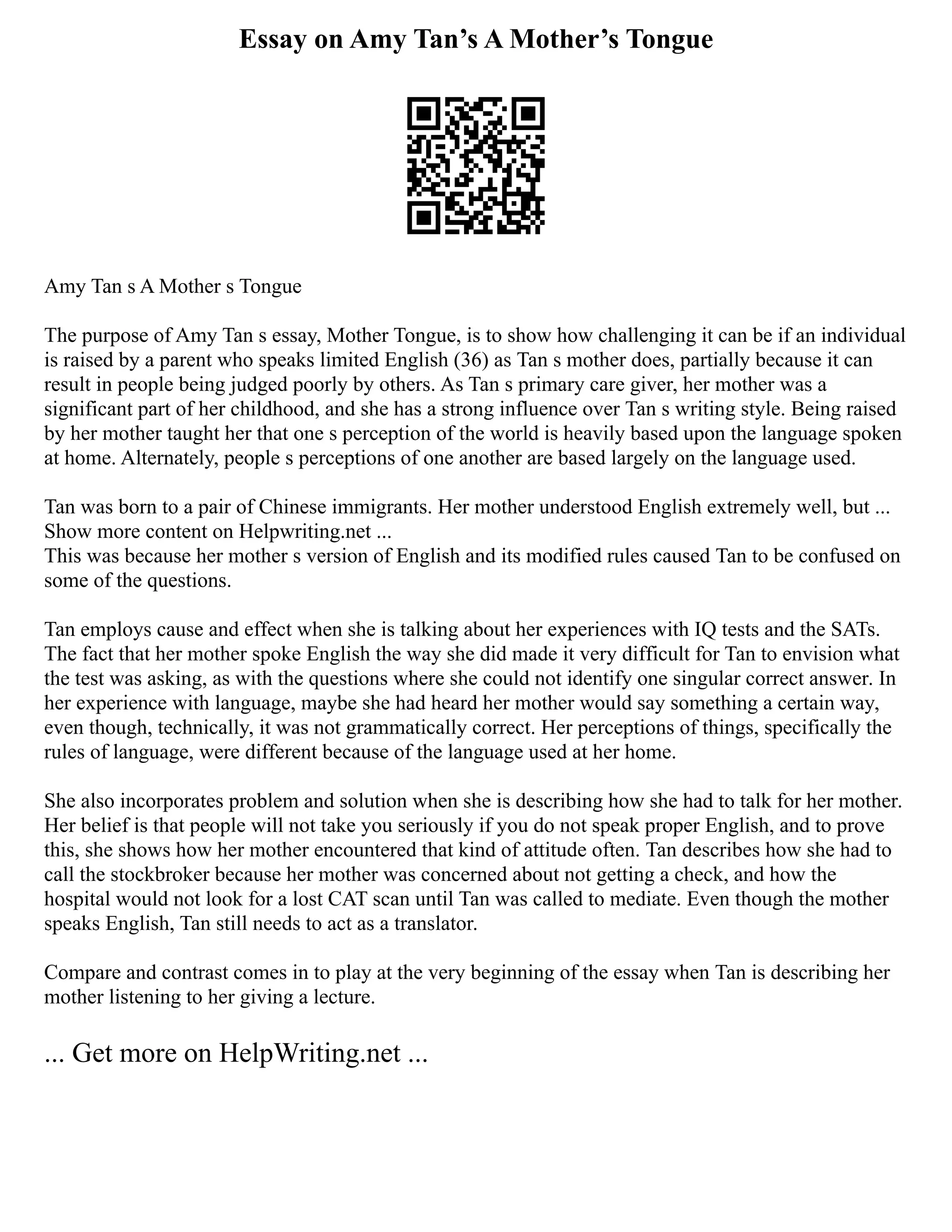 Essay on Amy Tan’s A Mother’s Tongue
Amy Tan s A Mother s Tongue
The purpose of Amy Tan s essay, Mother Tongue, is to show how challenging it can be if an individual
is raised by a parent who speaks limited English (36) as Tan s mother does, partially because it can
result in people being judged poorly by others. As Tan s primary care giver, her mother was a
significant part of her childhood, and she has a strong influence over Tan s writing style. Being raised
by her mother taught her that one s perception of the world is heavily based upon the language spoken
at home. Alternately, people s perceptions of one another are based largely on the language used.
Tan was born to a pair of Chinese immigrants. Her mother understood English extremely well, but ...
Show more content on Helpwriting.net ...
This was because her mother s version of English and its modified rules caused Tan to be confused on
some of the questions.
Tan employs cause and effect when she is talking about her experiences with IQ tests and the SATs.
The fact that her mother spoke English the way she did made it very difficult for Tan to envision what
the test was asking, as with the questions where she could not identify one singular correct answer. In
her experience with language, maybe she had heard her mother would say something a certain way,
even though, technically, it was not grammatically correct. Her perceptions of things, specifically the
rules of language, were different because of the language used at her home.
She also incorporates problem and solution when she is describing how she had to talk for her mother.
Her belief is that people will not take you seriously if you do not speak proper English, and to prove
this, she shows how her mother encountered that kind of attitude often. Tan describes how she had to
call the stockbroker because her mother was concerned about not getting a check, and how the
hospital would not look for a lost CAT scan until Tan was called to mediate. Even though the mother
speaks English, Tan still needs to act as a translator.
Compare and contrast comes in to play at the very beginning of the essay when Tan is describing her
mother listening to her giving a lecture.
... Get more on HelpWriting.net ...
 