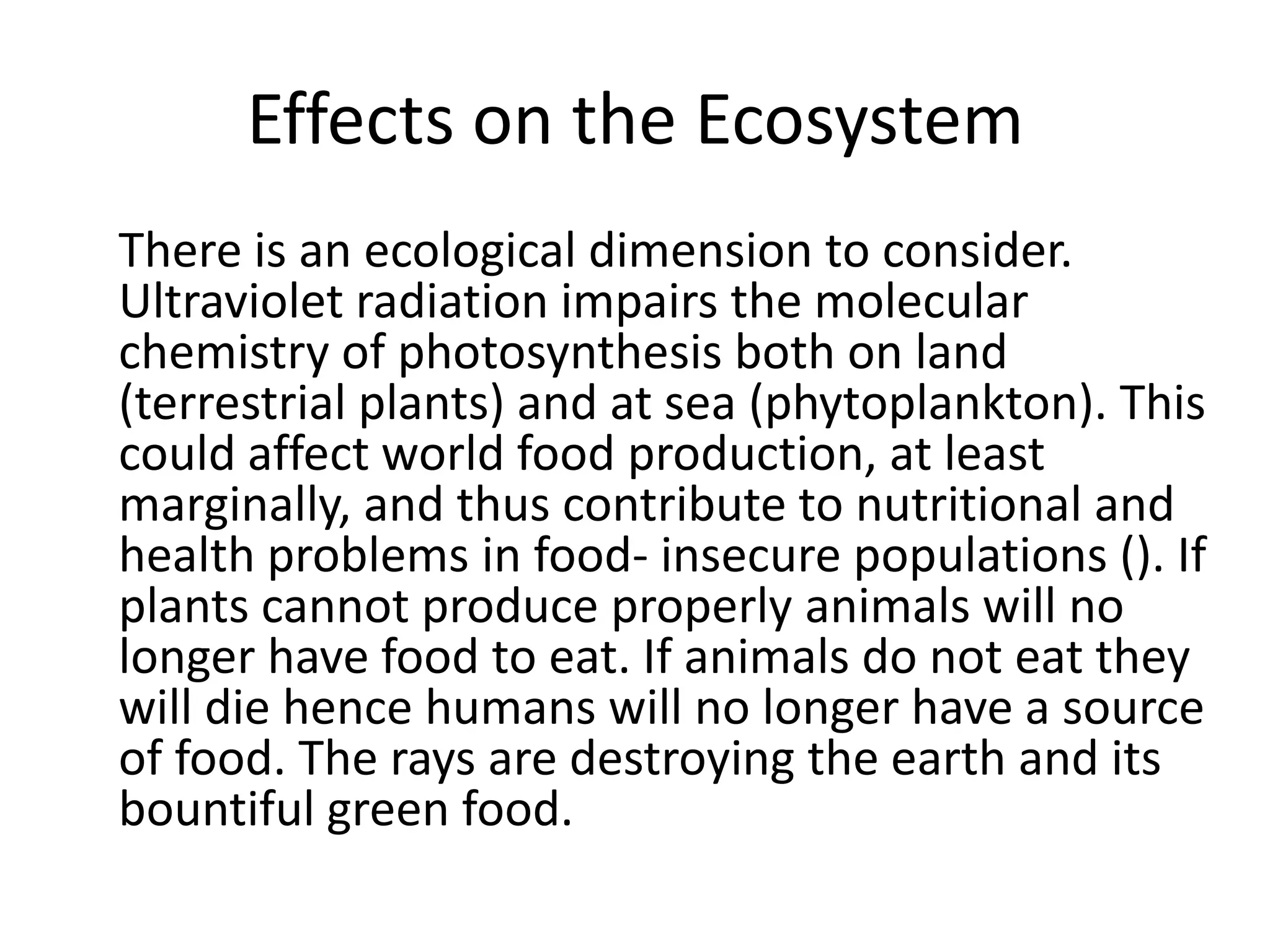 Effects on the Ecosystem
There is an ecological dimension to consider.
Ultraviolet radiation impairs the molecular
chemistry of photosynthesis both on land
(terrestrial plants) and at sea (phytoplankton). This
could affect world food production, at least
marginally, and thus contribute to nutritional and
health problems in food- insecure populations (). If
plants cannot produce properly animals will no
longer have food to eat. If animals do not eat they
will die hence humans will no longer have a source
of food. The rays are destroying the earth and its
bountiful green food.
 