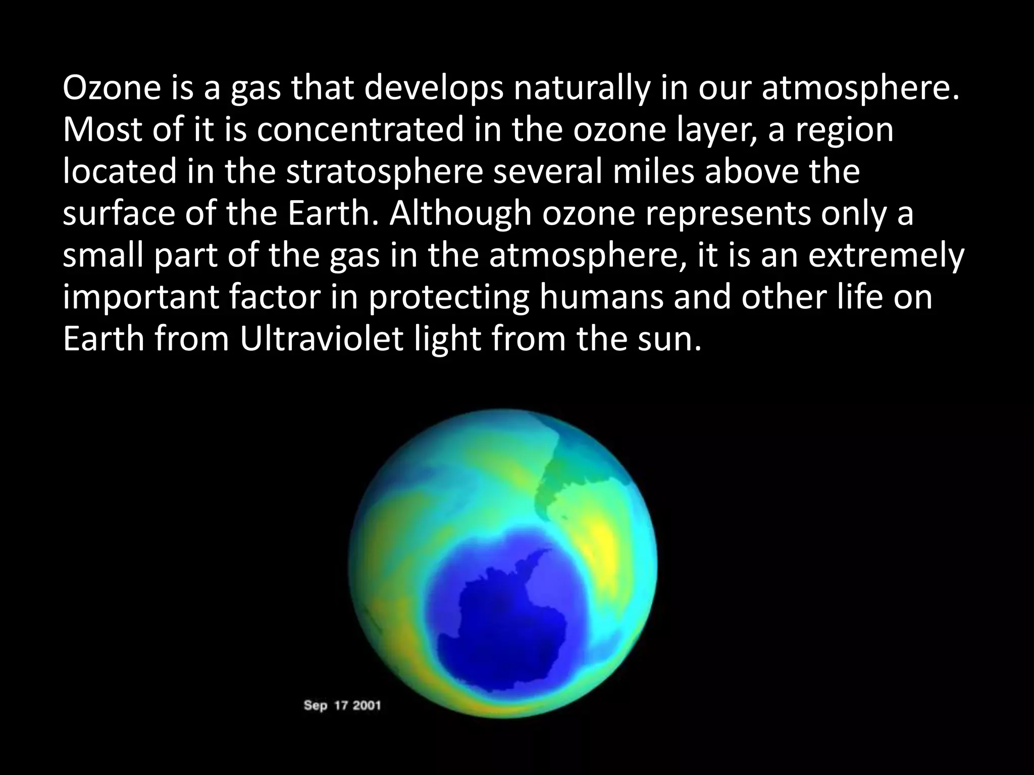 Ozone is a gas that develops naturally in our atmosphere.
Most of it is concentrated in the ozone layer, a region
located in the stratosphere several miles above the
surface of the Earth. Although ozone represents only a
small part of the gas in the atmosphere, it is an extremely
important factor in protecting humans and other life on
Earth from Ultraviolet light from the sun.
 