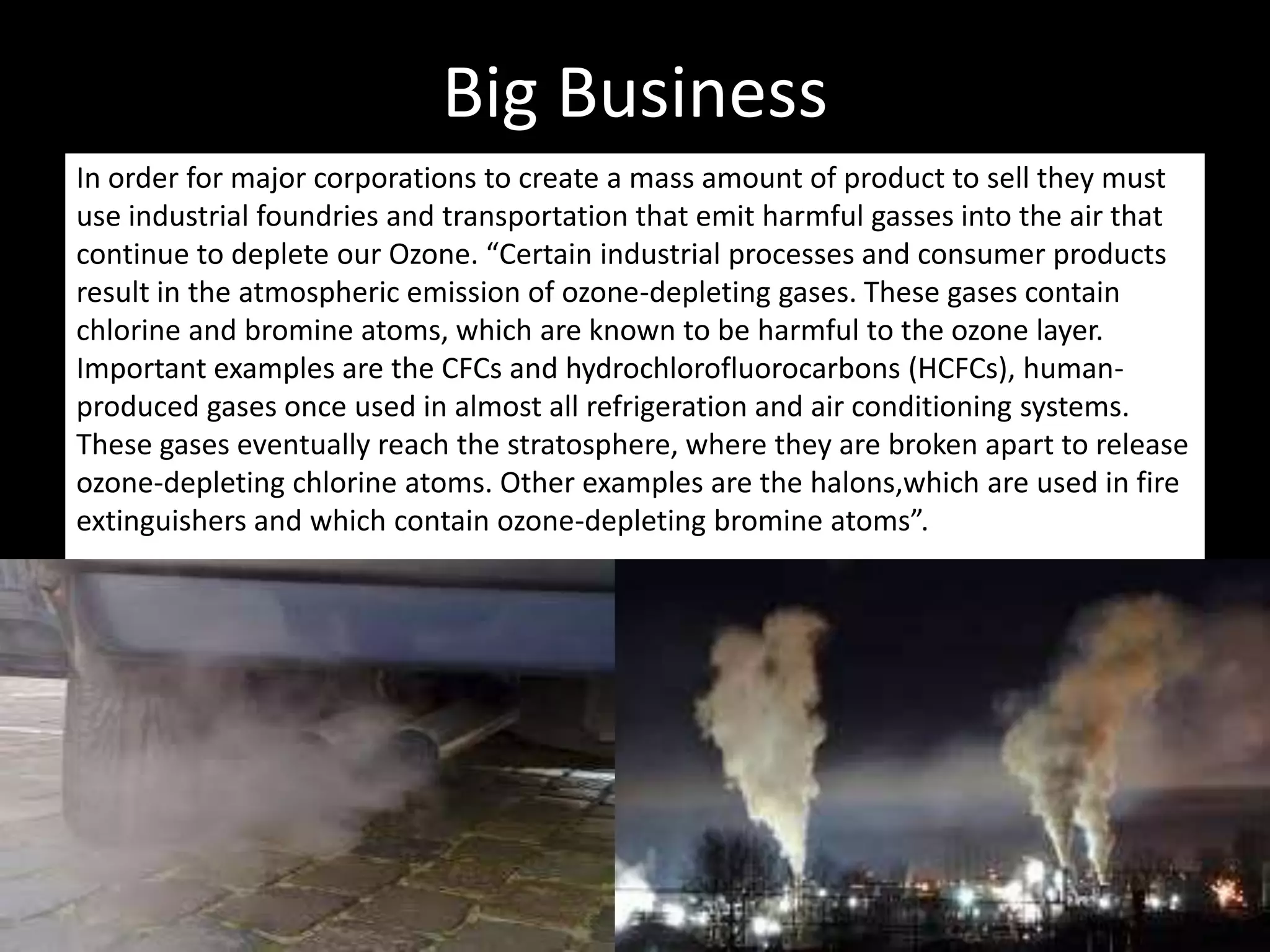 Big Business
In order for major corporations to create a mass amount of product to sell they must
use industrial foundries and transportation that emit harmful gasses into the air that
continue to deplete our Ozone. “Certain industrial processes and consumer products
result in the atmospheric emission of ozone-depleting gases. These gases contain
chlorine and bromine atoms, which are known to be harmful to the ozone layer.
Important examples are the CFCs and hydrochlorofluorocarbons (HCFCs), human-
produced gases once used in almost all refrigeration and air conditioning systems.
These gases eventually reach the stratosphere, where they are broken apart to release
ozone-depleting chlorine atoms. Other examples are the halons,which are used in fire
extinguishers and which contain ozone-depleting bromine atoms”.
 