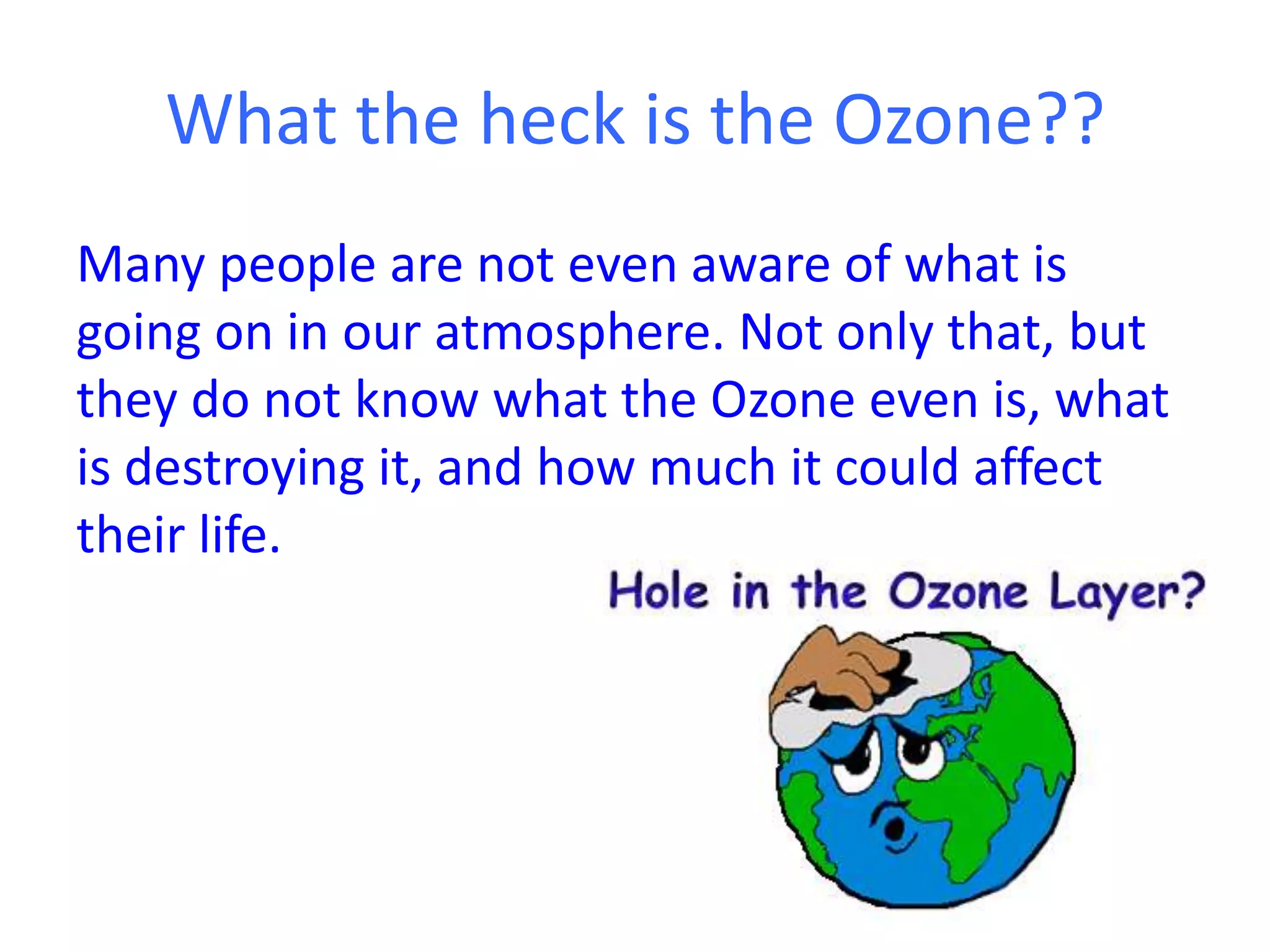 What the heck is the Ozone??
Many people are not even aware of what is
going on in our atmosphere. Not only that, but
they do not know what the Ozone even is, what
is destroying it, and how much it could affect
their life.
 