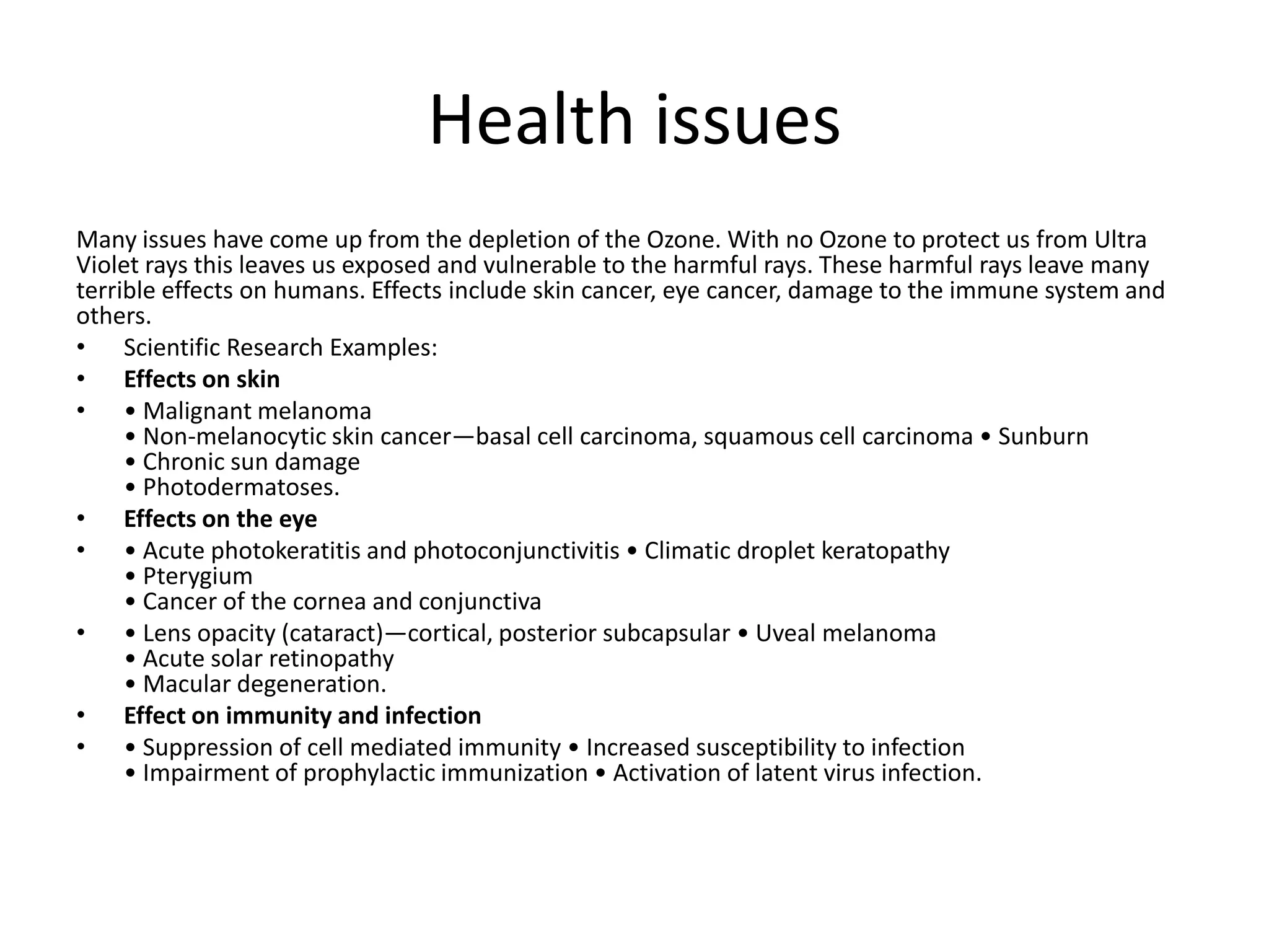 Health issues
Many issues have come up from the depletion of the Ozone. With no Ozone to protect us from Ultra
Violet rays this leaves us exposed and vulnerable to the harmful rays. These harmful rays leave many
terrible effects on humans. Effects include skin cancer, eye cancer, damage to the immune system and
others.
• Scientific Research Examples:
• Effects on skin
• • Malignant melanoma
     • Non-melanocytic skin cancer—basal cell carcinoma, squamous cell carcinoma • Sunburn
     • Chronic sun damage
     • Photodermatoses.
• Effects on the eye
• • Acute photokeratitis and photoconjunctivitis • Climatic droplet keratopathy
     • Pterygium
     • Cancer of the cornea and conjunctiva
• • Lens opacity (cataract)—cortical, posterior subcapsular • Uveal melanoma
     • Acute solar retinopathy
     • Macular degeneration.
• Effect on immunity and infection
• • Suppression of cell mediated immunity • Increased susceptibility to infection
     • Impairment of prophylactic immunization • Activation of latent virus infection.
 