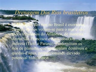 Drenagem Dos Rios brasileiros A drenagem dos rios no Brasil é exorrécia, ou seja, os rios voltam-se para o mar e são todos tributários do Atlântico, de maneira direta(São Francisco e Amazonas)ou indireta (Tietê e Paraná). Predominam os rios de planalto, que apresentam desníveis e quedas-d'água, proporcionando elevado potencial hidrelétrico.  