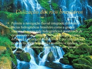 Utilização dos rios brasileiros  Permite a navegação fluvial integrado diferentes bacias hidrográficas brasileiro.como a grande maioria da nossa rede hidrográfica é constituída de extensos rios de planalto, 90% da energia elétrica do Brasil é de origem hidrelétrica.É por eles que as pessoas recebem alimento e assistência médica, em barcos que funcionam como “lojas” ou “pronto-socorro”.   