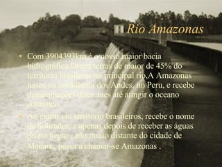Rio Amazonas Com 3904393km,é o nosso maior bacia hidrográfica.Drena terras de maior de 45% do território brasileiro rei principal rio,A Amazonas nasce na cordilheira dos Andes, no Peru, e recebe denominações diferentes até atingir o oceano Atlântico. Ao entrar em território brasileiros, recebe o nome de Solimões, e apenas depois de receber as águas do rio negro , não muito distante do cidade de Manaus, passa a chamar-se Amazonas .   