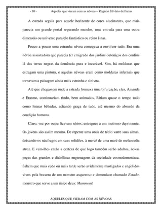 - 10 -         Aqueles que vieram com as névoas – Rogério Silvério de Farias


   A estrada seguia para aquele horizonte de cores alucinantes, que mais

parecia um grande portal separando mundos, uma entrada para uma outra

dimensão ou universo paralelo fantástico ou reino Jinas.

   Pouco a pouco uma estranha névoa começava a envolver tudo. Era uma

névoa assustadora que parecia ter emigrado dos jardins outoniços dos confins

lá das terras negras da demência pura e incurável. Sim, há molduras que

estragam uma pintura, e aquelas névoas eram como molduras infernais que

tornavam a paisagem ainda mais estranha e sinistra.

   Até que chegassem onde a estrada formava uma bifurcação, eles, Amanda

e Erasmo, continuariam rindo, bem animados. Ririam quase o tempo todo

como hienas bêbadas, achando graça de tudo, até mesmo do absurdo da

condição humana.

   Claro, vez por outra ficavam sérios, entregues a um mutismo deprimente.

Os jovens são assim mesmo. De repente uma onda de tédio varre suas almas,

deixando-os náufragos em suas solidões, à mercê de uma maré de melancolia

atroz. E vem-lhes então a certeza de que logo também serão adultos, novas

peças das grandes e diabólicas engrenagens da sociedade cosmodemoniaca.

Sabem que mais cedo ou mais tarde serão avidamente mastigados e engolidos

vivos pela bocarra de um monstro asqueroso e demoníaco chamado Estado,

monstro que serve a um único deus: Mammom!



                   AQUELES QUE VIERAM COM AS NÉVOAS
 