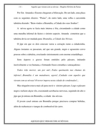 - 11 -        Aqueles que vieram com as névoas – Rogério Silvério de Farias


   Por fim Amanda e Erasmo chegaram a bifurcação. De um lado, uma placa

com os seguintes dizeres: “Praias”; do outro lado, uma velha e carcomida

tabuleta dizendo: “Bem-vindos a Brumália, a Cidade dos seus Sonhos”.

   A névoa agora se fazia mais intensa e fria, circundando a cidade como

uma muralha infernal de lácteo e sinistro aspecto. Amanda comentou que a

tabuleta devia ser mudada para: Brumália, a Cidade das Névoas.

   O jipe em que os dois estavam varou a cerração rumo a cidadezinha.

Alguns instantes se passaram, até que um grande, negro e agourento corvo

pousou sobre a tabuleta, crocitando sinistramente com enorme estardalhaço.

   Sons ásperos e graves foram emitidos pelo pássaro, imitando

incrivelmente a voz humana, e formando frases estranhas e ameaçadoras:

   Todos irão morrer, um por um!...Todos queimarão nas chamas do

inferno!...Brumália é um matadouro, agora!...Cuidado com aqueles que

vieram com as névoas! O terror impera nesta cidade de condenados!...

   Mas ninguém estava mais ali para ouvir o sinistro pássaro. Logo o pássaro

negro e nefasto alçou vôo, executando acrobacias nervosas, seguindo do alto o

jipe que já entrara em Brumália, a cidade das névoas.

   O jovem casal entrara em Brumália porque precisava comprar bebidas,

além de reabastecer o tanque de combustível do carro.




                  AQUELES QUE VIERAM COM AS NÉVOAS
 