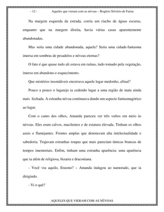 - 12 -        Aqueles que vieram com as névoas – Rogério Silvério de Farias


   Na margem esquerda da estrada, corria um riacho de águas escuras,

enquanto que na margem direita, havia várias casas aparentemente

abandonadas.

   Mas seria uma cidade abandonada, aquela? Seria uma cidade-fantasma

imersa em sombras de pesadelos e névoas eternas?

   O fato é que quase tudo ali estava em ruínas, tudo tomado pela vegetação,

imerso em abandono e esquecimento.

   Que mistérios insondáveis encerrava aquele lugar medonho, afinal?

   Pouco a pouco o lugarejo ia cedendo lugar a uma região de mata ainda

mais fechada. A estranha névoa continuava dando um aspecto fantasmagórico

ao lugar.

   Com o canto dos olhos, Amanda pareceu ver três vultos em meio às

névoas. Eles eram calvos, macilentos e de estatura elevada. Tinham os olhos

azuis e flamejantes. Frontes amplas que denotavam alta intelectualidade e

sabedoria. Trajavam estranhas roupas que mais pareciam túnicas brancas de

tempos imemoriais. Enfim, tinham uma estranha aparência: uma aparência

que ia além de religiosa, bizarra e draconiana.

   - Você viu aquilo, Erasmo? – Amanda indagou ao namorado, que ia

dirigindo.

   - Vi o quê?



                   AQUELES QUE VIERAM COM AS NÉVOAS
 