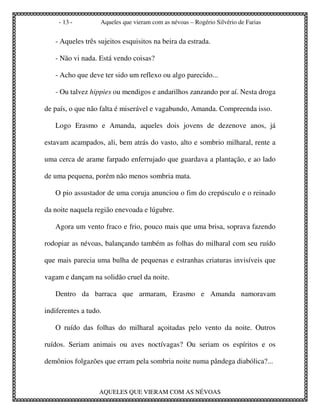 - 13 -        Aqueles que vieram com as névoas – Rogério Silvério de Farias


   - Aqueles três sujeitos esquisitos na beira da estrada.

   - Não vi nada. Está vendo coisas?

   - Acho que deve ter sido um reflexo ou algo parecido...

   - Ou talvez hippies ou mendigos e andarilhos zanzando por aí. Nesta droga

de país, o que não falta é miserável e vagabundo, Amanda. Compreenda isso.

   Logo Erasmo e Amanda, aqueles dois jovens de dezenove anos, já

estavam acampados, ali, bem atrás do vasto, alto e sombrio milharal, rente a

uma cerca de arame farpado enferrujado que guardava a plantação, e ao lado

de uma pequena, porém não menos sombria mata.

   O pio assustador de uma coruja anunciou o fim do crepúsculo e o reinado

da noite naquela região enevoada e lúgubre.

   Agora um vento fraco e frio, pouco mais que uma brisa, soprava fazendo

rodopiar as névoas, balançando também as folhas do milharal com seu ruído

que mais parecia uma bulha de pequenas e estranhas criaturas invisíveis que

vagam e dançam na solidão cruel da noite.

   Dentro da barraca que armaram, Erasmo e Amanda namoravam

indiferentes a tudo.

   O ruído das folhas do milharal açoitadas pelo vento da noite. Outros

ruídos. Seriam animais ou aves noctívagas? Ou seriam os espíritos e os

demônios folgazões que erram pela sombria noite numa pândega diabólica?...



                   AQUELES QUE VIERAM COM AS NÉVOAS
 