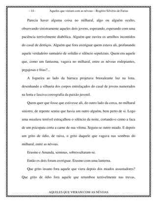 - 14 -         Aqueles que vieram com as névoas – Rogério Silvério de Farias


   Parecia haver alguma coisa no milharal, algo ou alguém oculto,

observando sinistramente aqueles dois jovens, esperando, esperando com uma

paciência terrivelmente diabólica. Alguém que ouvira os arrulhos incontidos

do casal de derriços. Alguém que fora averiguar quem estava ali, profanando

aquele verdadeiro santuário de solidão e silêncio sepulcrais. Quem era aquele

que, como um fantasma, vagava no milharal, entre as névoas rodopiantes,

pegajosas e frias?...

   A fogueira ao lado da barraca projetava bruxuleante luz na lona,

desenhando a silhueta dos corpos entrelaçados do casal de jovens namorados

na lenta e lasciva coreografia da paixão juvenil.

   Quem quer que fosse que estivesse ali, do outro lado da cerca, no milharal

sinistro, de repente sentiu que havia um outro alguém, bem perto de si. Logo

uma miadura terrível estraçalhou o silêncio da noite, cortando-o como a faca

de um psicopata corta a carne de sua vítima. Seguiu-se outro miado. E depois

um grito de ódio, de raiva, o grito daquele que vagava nas sombras do

milharal, entre as névoas.

   Erasmo e Amanda, seminus, sobressaltaram-se.

   Então os dois foram averiguar. Erasmo com uma lanterna.

   Que grito insano fora aquele que viera depois dos miados assustadores?

Que grito de ódio fora aquele que retumbou terrivelmente nas trevas,



                    AQUELES QUE VIERAM COM AS NÉVOAS
 