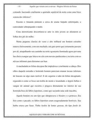 - 15 -         Aqueles que vieram com as névoas – Rogério Silvério de Farias


cortando, lacerando cruelmente a quietude sepulcral da noite como uma foice

sonora dos infernos?

   Erasmo e Amanda pularam a cerca de arame farpado enferrujado, a

curiosidade sobrepujando o medo.

   Cena aterrorizante descortinou-se ante os dois jovens ao afastarem as

folhas dos pés de milho.

   Numa pequena clareira do vasto e alto milharal um homem estranho

matava furiosamente, com um machado, um gato preto que certamente passara

por ali, atrapalhando seu caminho na noite agourenta iluminada agora por uma

lua cheia exangue que lutava no céu com nuvens pardacentas e na terra com as

névoas infernais para derramar seu luar.

   A machadada no felino decepou-lhe impiedosa e cruelmente a cabeça. Dos

olhos daquele estranho e horrendo homem pareciam emanar áscuas infernais

de loucura ou algo mais terrível. E ele segurou o rabo do felino decapitado,

erguendo-o como se fosse um troféu de morte e insanidade, e depois bebeu o

sangue do animal que escorria e pingava diretamente no interior de sua

horrenda boca de lábios leporinos, como que saciando uma sede macabra.

   Aquele homem era um tipo que ultrapassava o bizarro e o grotesco. Era

feio como o pecado; os lábios leporinos eram exageradamente horríveis. Sua

barba estava por fazer. Tinha óculos de lentes grossas, do tipo fundo de



                  AQUELES QUE VIERAM COM AS NÉVOAS
 