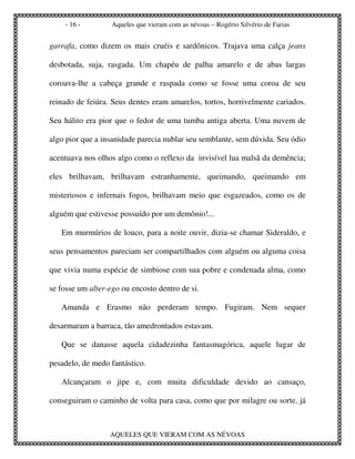 - 16 -         Aqueles que vieram com as névoas – Rogério Silvério de Farias


garrafa, como dizem os mais cruéis e sardônicos. Trajava uma calça jeans

desbotada, suja, rasgada. Um chapéu de palha amarelo e de abas largas

coroava-lhe a cabeça grande e raspada como se fosse uma coroa de seu

reinado de feiúra. Seus dentes eram amarelos, tortos, horrivelmente cariados.

Seu hálito era pior que o fedor de uma tumba antiga aberta. Uma nuvem de

algo pior que a insanidade parecia nublar seu semblante, sem dúvida. Seu ódio

acentuava nos olhos algo como o reflexo da invisível lua malsã da demência;

eles brilhavam, brilhavam estranhamente, queimando, queimando em

misteriosos e infernais fogos, brilhavam meio que esgazeados, como os de

alguém que estivesse possuído por um demônio!...

   Em murmúrios de louco, para a noite ouvir, dizia-se chamar Sideraldo, e

seus pensamentos pareciam ser compartilhados com alguém ou alguma coisa

que vivia numa espécie de simbiose com sua pobre e condenada alma, como

se fosse um alter-ego ou encosto dentro de si.

   Amanda e Erasmo não perderam tempo. Fugiram. Nem sequer

desarmaram a barraca, tão amedrontados estavam.

   Que se danasse aquela cidadezinha fantasmagórica, aquele lugar de

pesadelo, de medo fantástico.

   Alcançaram o jipe e, com muita dificuldade devido ao cansaço,

conseguiram o caminho de volta para casa, como que por milagre ou sorte, já



                  AQUELES QUE VIERAM COM AS NÉVOAS
 