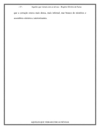 - 17 -        Aqueles que vieram com as névoas – Rogério Silvério de Farias


que a cerração estava mais densa, mais infernal, mar branco de mistérios e

assombros sinistros e aterrorizantes.




                   AQUELES QUE VIERAM COM AS NÉVOAS
 