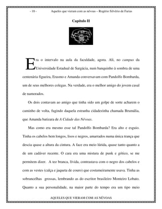 - 18 -        Aqueles que vieram com as névoas – Rogério Silvério de Farias


                                 Capítulo II




 E
         ra o intervalo na aula da faculdade, agora. Ali, no campus da

         Universidade Estadual de Sargácia, num banquinho à sombra de uma

centenária figueira, Erasmo e Amanda conversavam com Pandolfo Bombarda,

um de seus melhores colegas. Na verdade, era o melhor amigo do jovem casal

de namorados.

   Os dois contavam ao amigo que tinha sido um golpe de sorte acharem o

caminho de volta, fugindo daquela estranha cidadezinha chamada Brumália,

que Amanda batizara de A Cidade das Névoas.

   Mas como era mesmo esse tal Pandolfo Bombarda? Era alto e esguio.

Tinha os cabelos bem longos, lisos e negros, amarrados numa única trança que

descia quase a altura da cintura. A face era meio lúrida, quase tanto quanto a

de um cadáver recente. O cara era uma mistura de punk e gótico, se me

permitem dizer. A tez branca, lívida, contrastava com o negro dos cabelos e

com as vestes (calça e jaqueta de couro) que costumeiramente usava. Tinha as

sobrancelhas grossas, lembrando as do escritor brasileiro Monteiro Lobato.

Quanto a sua personalidade, na maior parte do tempo era um tipo meio

                  AQUELES QUE VIERAM COM AS NÉVOAS
 