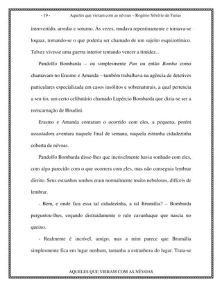 - 19 -           Aqueles que vieram com as névoas – Rogério Silvério de Farias


introvertido, arredio e soturno. Às vezes, mudava repentinamente e tornava-se

loquaz, tornando-se o que poderia ser chamado de um sujeito esquizotímico.

Talvez vivesse uma guerra interior tentando vencer a timidez...

   Pandolfo Bombarda – ou simplesmente Pan ou então Bomba como

chamavam-no Erasmo e Amanda – também trabalhava na agência de detetives

particulares especializada em casos insólitos e sobrenaturais, a qual pertencia

a seu tio, um certo celibatário chamado Lupércio Bombarda que dizia-se ser a

reencarnação de Houdini.

   Erasmo e Amanda contaram o ocorrido com eles, a pequena, porém

assustadora aventura naquele final de semana, naquela estranha cidadezinha

coberta de névoas.

   Pandolfo Bombarda disse-lhes que incrivelmente havia sonhado com eles,

com algo parecido com o que ocorrera com eles, mas não conseguia lembrar

direito. Seus estranhos sonhos eram normalmente muito nebulosos, difíceis de

lembrar.

   - Bem, e onde fica essa tal cidadezinha, a tal Brumália? – Bombarda

perguntou-lhes, coçando distraidamente o ralo cavanhaque que nascia no

queixo.

   - Realmente é incrível, amigo, mas a mim parece que Brumália

simplesmente fica em lugar nenhum, tamanha a estranheza do lugar. Trata-se



                     AQUELES QUE VIERAM COM AS NÉVOAS
 