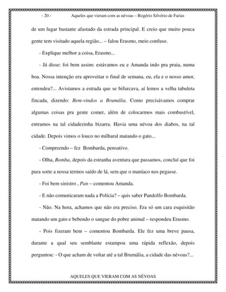 - 20 -         Aqueles que vieram com as névoas – Rogério Silvério de Farias


de um lugar bastante afastado da estrada principal. E creio que muito pouca

gente tem visitado aquela região... – falou Erasmo, meio confuso.

   - Explique melhor a coisa, Erasmo...

   - Já disse: foi bem assim: estávamos eu e Amanda indo pra praia, numa

boa. Nossa intenção era aproveitar o final de semana, eu, ela e o nosso amor,

entendeu?... Avistamos a estrada que se bifurcava, aí lemos a velha tabuleta

fincada, dizendo: Bem-vindos a Brumália. Como precisávamos comprar

algumas coisas pra gente comer, além de colocarmos mais combustível,

entramos na tal cidadezinha bizarra. Havia uma névoa dos diabos, na tal

cidade. Depois vimos o louco no milharal matando o gato...

   - Compreendo – fez Bombarda, pensativo.

   - Olha, Bomba, depois da estranha aventura que passamos, concluí que foi

pura sorte a nossa termos saído de lá, sem que o maníaco nos pegasse.

   - Foi bem sinistro , Pan – comentou Amanda.

   - E não comunicaram nada a Polícia? – quis saber Pandolfo Bombarda.

   - Não. Na hora, achamos que não era preciso. Era só um cara esquisitão

matando um gato e bebendo o sangue do pobre animal – respondeu Erasmo.

   - Pois fizeram bem – comentou Bombarda. Ele fez uma breve pausa,

durante a qual seu semblante estampou uma rápida reflexão, depois

perguntou: - O que acham de voltar até a tal Brumália, a cidade das névoas?...



                  AQUELES QUE VIERAM COM AS NÉVOAS
 