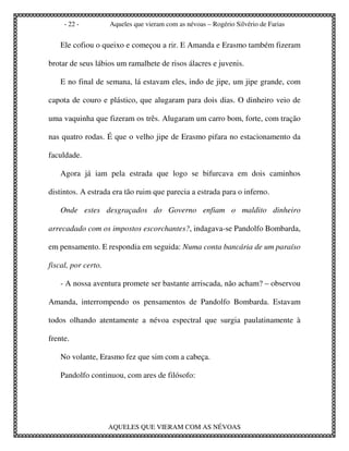 - 22 -          Aqueles que vieram com as névoas – Rogério Silvério de Farias


    Ele cofiou o queixo e começou a rir. E Amanda e Erasmo também fizeram

brotar de seus lábios um ramalhete de risos álacres e juvenis.

    E no final de semana, lá estavam eles, indo de jipe, um jipe grande, com

capota de couro e plástico, que alugaram para dois dias. O dinheiro veio de

uma vaquinha que fizeram os três. Alugaram um carro bom, forte, com tração

nas quatro rodas. É que o velho jipe de Erasmo pifara no estacionamento da

faculdade.

    Agora já iam pela estrada que logo se bifurcava em dois caminhos

distintos. A estrada era tão ruim que parecia a estrada para o inferno.

    Onde estes desgraçados do Governo enfiam o maldito dinheiro

arrecadado com os impostos escorchantes?, indagava-se Pandolfo Bombarda,

em pensamento. E respondia em seguida: Numa conta bancária de um paraíso

fiscal, por certo.

    - A nossa aventura promete ser bastante arriscada, não acham? – observou

Amanda, interrompendo os pensamentos de Pandolfo Bombarda. Estavam

todos olhando atentamente a névoa espectral que surgia paulatinamente à

frente.

    No volante, Erasmo fez que sim com a cabeça.

    Pandolfo continuou, com ares de filósofo:




                     AQUELES QUE VIERAM COM AS NÉVOAS
 