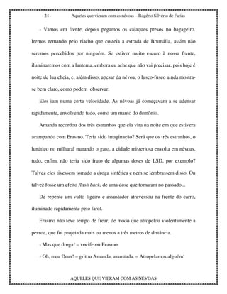 - 24 -         Aqueles que vieram com as névoas – Rogério Silvério de Farias


   - Vamos em frente, depois pegamos os caiaques presos no bagageiro.

Iremos remando pelo riacho que costeia a estrada de Brumália, assim não

seremos percebidos por ninguém. Se estiver muito escuro à nossa frente,

iluminaremos com a lanterna, embora eu ache que não vai precisar, pois hoje é

noite de lua cheia, e, além disso, apesar da névoa, o lusco-fusco ainda mostra-

se bem claro, como podem observar.

   Eles iam numa certa velocidade. As névoas já começavam a se adensar

rapidamente, envolvendo tudo, como um manto do demônio.

   Amanda recordou dos três estranhos que ela vira na noite em que estivera

acampando com Erasmo. Teria sido imaginação? Será que os três estranhos, o

lunático no milharal matando o gato, a cidade misteriosa envolta em névoas,

tudo, enfim, não teria sido fruto de algumas doses de LSD, por exemplo?

Talvez eles tivessem tomado a droga sintética e nem se lembrassem disso. Ou

talvez fosse um efeito flash back, de uma dose que tomaram no passado...

   De repente um vulto ligeiro e assustador atravessou na frente do carro,

iluminado rapidamente pelo farol.

   Erasmo não teve tempo de frear, de modo que atropelou violentamente a

pessoa, que foi projetada mais ou menos a três metros de distância.

   - Mas que droga! – vociferou Erasmo.

   - Oh, meu Deus! – gritou Amanda, assustada. – Atropelamos alguém!



                  AQUELES QUE VIERAM COM AS NÉVOAS
 