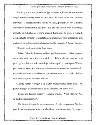 - 25 -        Aqueles que vieram com as névoas – Rogério Silvério de Farias


   Erasmo preparava-se para sair do jipe quando o vulto que fora atropelado

surgiu repentinamente rente ao pára-brisa do carro como um fantasma

estropiado. O homem encostou o rosto no vidro, apertando-o sobre o mesmo,

distorcendo horrivelmente seu rosto. Ele era um sujeito todo esfarrapado,

molambento. Claudicava. E estava cheio de hematomas no rosto. E gemia de

dor. Sua barba por fazer, seus cabelos despenteados, os olhos exprimindo uma

espécie de paranóia irreprimível acentuavam-lhe o aspecto de farrapo humano.

   Ofegante, o estranho sujeito falou assim:

   - Fujam! Fujam de Brumália, a cidade que Deus esqueceu! Fujam o quanto

antes, pois o inferno se instalou aqui de vez! Talvez não haja mais salvação

para o gênero humano, talvez não haja mais escapatória pra ninguém! Fujam,

pelo amor de Deus! É a loucura e a devastação do horror em Brumália! É a

morte alastrando-se horrendamente por todos os cantos da cidade!...Salvem

suas almas enquanto há tempo, irmãos!...

   O pobre homem começou a se afastar, manquitolando ainda mais. Seus

passos trôpegos assemelhavam-se aos de um zumbi, um morto-vivo.

   - Do que está falando, homem? – indagou Erasmo. – Você está bem? Não

se machucou gravemente?...

   - Oh! Eu estou bem, pelo menos enquanto eles não me pegarem. Não ligo

pros ferimentos do meu corpo. Minha alma é mais importante. E eu quero



                  AQUELES QUE VIERAM COM AS NÉVOAS
 
