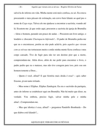 - 26 -        Aqueles que vieram com as névoas – Rogério Silvério de Farias


salvá-la do inferno em vida. Minha mente está meio confusa, eu sei. Eu estava

procurando o meu pássaro de estimação, um corvo bem falante ao qual pus o

nome de Cega-rega. Talvez ele me ajudasse a encontrar a sacristia, voando até

lá. Escutem-me: já que estão aqui, procurem a sacristia da igreja de Brumália

– falou o homem, parando um pouco de andar. – Procurem um livro antigo, o

lendário e chocante Chartapaciu Infernale!... O padre de Brumália pediu-me

que eu o encontrasse, porém eu não pude achá-lo, pois aqueles que vieram

com as névoas me torturaram muito e então minha mente ficou confusa e meu

corpo cansado. Tive de fugir para não ter um destino pior que a morte,

compreendam-me. Além disso, além de me pedir para encontrar o livro, o

padre pediu que eu o matasse, mas não tive coragem para isso, pois sou um

homem temente a Deus...

   - Quem é você, afinal? E que história mais doida é essa? – quis saber

Erasmo, já um tanto irritado.

   - Meu nome é Eliphas. Eliphas Zandograt. Eu era o sacristão da paróquia,

antes do inferno se estabelecer aqui em Brumália. Não há muito que dizer, na

verdade. Vou embora, preciso fugir, salvar minha pele e minha

alma!...Compreendam-me.

   - Mas que idiotice é essa, afinal? – perguntou Pandolfo Bombarda – Do

que diabos está falando?...



                  AQUELES QUE VIERAM COM AS NÉVOAS
 