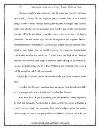 - 27 -        Aqueles que vieram com as névoas – Rogério Silvério de Farias


   - Não posso explicar mais nada, pois não há tempo pra isso. Eles estão em

meu encalço, eu sei. Se me pegarem, provavelmente vão cortar a minha

cabeça e servi-la numa bandeja numa ágape macabra. Consegui fugir daquele

porão onde eles haviam me encerrado com o padre, que só não fugiu comigo

por que, além de sua idade avançada, estava com as pernas e os braços

quebrados. Durante minha fuga, eles me alcançaram e me pegaram. Depois,

me bateram muito. Zombeteiros , disseram que era pra amaciar a minha carne,

deixá-la mais tenra. Até os malditos porcos do chiqueiro, mentalmente

controlados por eles, me morderam. Por isso tenho que fugir deles. Aqueles

malditos vão devorar meu corpo e empurrar minha alma para os abismos do

inferno! Contudo, irmãos na fé, o Todo-Poderoso não permitirá isso!...Deus é

pai! Deus seja louvado!...Aleluia, irmãos!...

   Eliphas já ia adiante, porém Bombarda ainda gritou-lhe, tentando saber

mais.

   - O senhor me desculpe, mas tudo isso me parece fantástico demais. Não

seria algum pesadelo que o senhor teve? – quis saber Amanda.

   - Não, nada disso! É que a realidade, aqui, em Brumália, é mais espantosa

do que um pesadelo. Aconteceram e ainda acontecem coisas estranhas e

terríveis nesta cidade excomungada. Mas minha cabeça agora dói muito,

minha mente está um pouco perturbada pelas horríveis torturas que sofri nas



                   AQUELES QUE VIERAM COM AS NÉVOAS
 