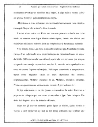 - 30 -        Aqueles que vieram com as névoas – Rogério Silvério de Farias


resolvemos investigar os mistérios deste lugar... E digo mais: o mundo todo é

um grande hospício; a alta recebemos na morte.

   - Depois que a gente se formar, provavelmente teremos uma vasta clientela

como psicólogos, não acham? – disse Amanda.

   E todos riram outra vez. E era um riso que procurava abafar um certo

receio de estarem num lugar bizarro como aquele, imerso em névoas que

ocultavam mistérios e horrores além da compreensão e da sanidade humanas.

   Veio então a noite. Lua cheia cintilando no alto do céu. Claridade precária.

Névoas frias rodopiando no ar como fantasmas de bailarinas loucas no langor

da libido. Silêncio tumular no milharal, quebrado vez por outra por um pio

aziago de uma coruja encarapitada no alto do mourão meio apodrecido da

cerca de arame farpado enferrujado. Pirilampos acendendo e apagando nas

trevas   como   pequenos     sinais   de    anjos   liliputianos    das    sombras

resplandecentes. Mistérios pairando no ar. Mistérios, mistérios irritantes.

Promessas, promessas de violência, dor e morte. A porra da morte!

   O jipe estacionou, e os três jovens aventureiros da noite desceram e

pegaram os caiaques que trouxeram presos sobre o jipe. Dois caiaques. Um

tinha dois lugares: era o de Amanda e Erasmo.

   Logo eles já estavam remando pelas águas do riacho, águas escuras e

oleosas e que cintilavam ao luar de um modo estranho, nas sombras que



                  AQUELES QUE VIERAM COM AS NÉVOAS
 