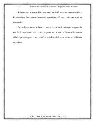 - 32 -       Aqueles que vieram com as névoas – Rogério Silvério de Farias


   - Se houvesse, acho que já teríamos ouvido latidos – comentou Amanda. –

E, além disso, Pan, não ouvimos nada, quando eu e Erasmo estivemos aqui, na

outra noite.

   - De qualquer forma, se houver, tratem de correr de volta pra margem do

rio. Se der qualquer coisa errada, pegamos os caiaques e damos o fora desta

cidade que mais parece um cemitério nebuloso de loucos presos no turbilhão

do inferno.




                 AQUELES QUE VIERAM COM AS NÉVOAS
 