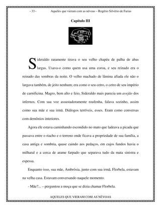 - 33 -           Aqueles que vieram com as névoas – Rogério Silvério de Farias


                                    Capítulo III




   S
             ideraldo raramente tirava o seu velho chapéu de palha de abas

             largas. Usava-o como quem usa uma coroa, e seu reinado era o

reinado das sombras da noite. O velho machado de lâmina afiada ele não o

largava também, de jeito nenhum; era como o seu cetro, o cetro de seu império

de carnificina. Magro, bem alto e feio, Sideraldo mais parecia um avejão dos

infernos. Com sua voz assustadoramente roufenha, falava sozinho, assim

como sua mãe e sua irmã. Diálogos terríveis, esses. Eram como conversas

com demônios interiores.

   Agora ele estava caminhando escondido no mato que ladeava a picada que

passava entre o riacho e o terreno onde ficava a propriedade de sua família, a

casa antiga e sombria, quase caindo aos pedaços, em cujos fundos havia o

milharal e a cerca de arame farpado que separava tudo da mata sinistra e

espessa.

   Enquanto isso, sua mãe, Ambrósia, junto com sua irmã, Florbela, estavam

na velha casa. Estavam conversando naquele momento.

   - Mãe?... – perguntou a moça que se dizia chamar Florbela.

                    AQUELES QUE VIERAM COM AS NÉVOAS
 