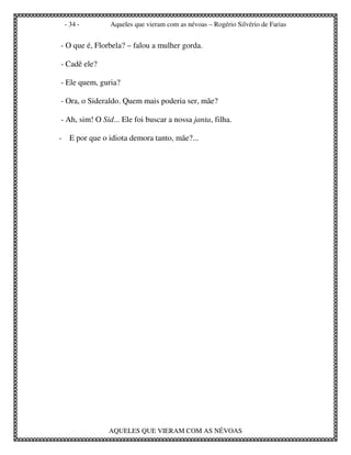 - 34 -         Aqueles que vieram com as névoas – Rogério Silvério de Farias


- O que é, Florbela? – falou a mulher gorda.

- Cadê ele?

- Ele quem, guria?

- Ora, o Sideraldo. Quem mais poderia ser, mãe?

- Ah, sim! O Sid... Ele foi buscar a nossa janta, filha.

- E por que o idiota demora tanto, mãe?...




               AQUELES QUE VIERAM COM AS NÉVOAS
 